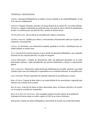 TÉRMINOS Y DEFINICIONES

Analítica. Descripción bibliográfica de un trabajo o recurso contenida en una unidad bibliográfica la cual
se ha descrito completamente.

Anfitrión. Cualquier ordenador conectado a la red que dispone de un número IP y un nombre definido.
En Internet, cualquier computadora que puede funcionar como punto de inicio o final de las transferencias
de datos. Un anfitrión posee una dirección (IP) y nombre de dominio únicos.

Año de publicación. Año de edición de una publicación impresa o electrónica.

Apellido compuesto. Apellido que contiene 2 o más elementos, frecuentemente unidos por un guión, una
conjunción o una preposición.

Archivo. Un documento u otra información recopilada, guardada en un disco e identificada como una
unidad mediante un nombre único.

Área. Cada una de las secciones mayores en que se divide una descripción bibliográfica y que comprende
elementos de una categoría particular o un grupo de categorías.

Asiento bibliográfico. Conjunto de informaciones sobre una publicación presentadas en un orden
determinado conforme a reglas prestablecidas que permiten identificarlas y obtener su representación
general.

Autor corporativo. Organización o grupo de personas identificadas por un nombre particular y que actúan
o pueden actuar como una entidad que se responsabiliza con el contenido intelectual de una publicación.

Autor individual. Persona responsable del contenido intelectual de una publicación o recurso.

Banco de datos. Conjunto de datos relativo a un campo definido de los conocimientos, organizado para
ofertarse a las consultas de los usuarios.

Base de datos. Colección de objetos de datos almacenados juntos, en formato electrónico, de acuerdo
con un esquema, accesible por computadora.

Barra de la dirección electrónica. Área rectangular situada en la parte superior de la pantalla del
Explorador de Internet donde se escribe o aparece el URL de un recurso electrónico.

Bibliografía. Conjunto de asientos bibliográficos estructurados de acuerdo con un plan determinado.



                                                 76
 