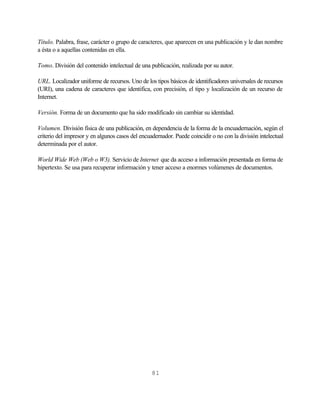 Título. Palabra, frase, carácter o grupo de caracteres, que aparecen en una publicación y le dan nombre
a ésta o a aquellas contenidas en ella.

Tomo. División del contenido intelectual de una publicación, realizada por su autor.

URL. Localizador uniforme de recursos. Uno de los tipos básicos de identificadores universales de recursos
(URI), una cadena de caracteres que identifica, con precisión, el tipo y localización de un recurso de
Internet.

Versión. Forma de un documento que ha sido modificado sin cambiar su identidad.

Volumen. División física de una publicación, en dependencia de la forma de la encuadernación, según el
criterio del impresor y en algunos casos del encuadernador. Puede coincidir o no con la división intelectual
determinada por el autor.

World Wide Web (Web o W3). Servicio de Internet que da acceso a información presentada en forma de
hipertexto. Se usa para recuperar información y tener acceso a enormes volúmenes de documentos.




                                                  81
 