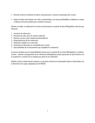 2. Permitir al lector corroborar los datos, razonamientos o criterios sustentados por el autor.

3. Sugerir al lector otras fuentes con vistas a documentarse, con mayor profundidad y amplitud, en cuanto
   a aspectos del tema tratados que considere necesario.

Durante ese taller, se subrayaron los errores más frecuentes en materia de listas bibliográficas entre los que
destacan:

1.   Ausencia de referencias.
2.   Presencia de ellas, pero de manera reducida.
3.   Número excesivo para ostentar pseudoerudición.
4.   Desactualización de las referencias.
5.   Deficiente cuidado en su selección.
6.   Inclusión de referencias no consultadas por el autor.
7.   Inaccesibilidad de los documentos que respaldan las referencias.

Es preciso destacar que la responsabilidad máxima de la exactitud de las listas bibliográficas se atribuye
al autor. Además, la preparación de las referencias bibliográficas puede representar un factor decisivo en
la aceptación o rechazo de los trabajos por parte de las editoriales.

Debido a todo lo anteriormente expuesto, es necesario esclarecer los principales tópicos relacionados con
la filosofía de las reglas adoptadas por ECIMED.




                                                      9
 