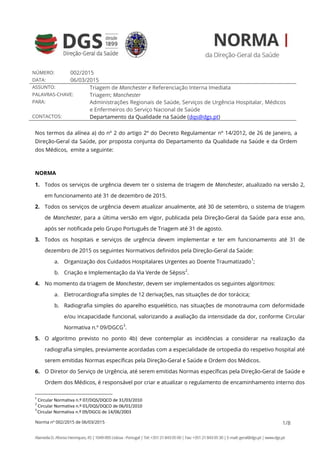 Norma nº 002/2015 de 06/03/2015 1/8
NÚMERO: 002/2015
DATA: 06/03/2015
ASSUNTO: Triagem de Manchester e Referenciação Interna Imediata
PALAVRAS-CHAVE: Triagem; Manchester
PARA: Administrações Regionais de Saúde, Serviços de Urgência Hospitalar, Médicos
e Enfermeiros do Serviço Nacional de Saúde
CONTACTOS: Departamento da Qualidade na Saúde (dqs@dgs.pt)
Nos termos da alínea a) do nº 2 do artigo 2º do Decreto Regulamentar nº 14/2012, de 26 de Janeiro, a
Direção-Geral da Saúde, por proposta conjunta do Departamento da Qualidade na Saúde e da Ordem
dos Médicos, emite a seguinte:
NORMA
1. Todos os serviços de urgência devem ter o sistema de triagem de Manchester, atualizado na versão 2,
em funcionamento até 31 de dezembro de 2015.
2. Todos os serviços de urgência devem atualizar anualmente, até 30 de setembro, o sistema de triagem
de Manchester, para a última versão em vigor, publicada pela Direção-Geral da Saúde para esse ano,
após ser notificada pelo Grupo Português de Triagem até 31 de agosto.
3. Todos os hospitais e serviços de urgência devem implementar e ter em funcionamento até 31 de
dezembro de 2015 os seguintes Normativos definidos pela Direção-Geral da Saúde:
a. Organização dos Cuidados Hospitalares Urgentes ao Doente Traumatizado
1
;
b. Criação e Implementação da Via Verde de Sépsis
2
.
4. No momento da triagem de Manchester, devem ser implementados os seguintes algoritmos:
a. Eletrocardiografia simples de 12 derivações, nas situações de dor torácica;
b. Radiografia simples do aparelho esquelético, nas situações de monotrauma com deformidade
e/ou incapacidade funcional, valorizando a avaliação da intensidade da dor, conforme Circular
Normativa n.º 09/DGCG
3
.
5. O algoritmo previsto no ponto 4b) deve contemplar as incidências a considerar na realização da
radiografia simples, previamente acordadas com a especialidade de ortopedia do respetivo hospital até
serem emitidas Normas específicas pela Direção-Geral e Saúde e Ordem dos Médicos.
6. O Diretor do Serviço de Urgência, até serem emitidas Normas específicas pela Direção-Geral de Saúde e
Ordem dos Médicos, é responsável por criar e atualizar o regulamento de encaminhamento interno dos
1
Circular Normativa n.º 07/DQS/DQCO de 31/03/2010
2
Circular Normativa n.º 01/DQS/DQCO de 06/01/2010
3
Circular Normativa n.º 09/DGCG de 14/06/2003
Francisco
Henrique
Moura George
Digitally signed by Francisco
Henrique Moura George
DN: c=PT, o=Ministério da
Saúde, ou=Direcção-Geral da
Saúde, cn=Francisco Henrique
Moura George
Date: 2015.03.06 15:31:02 Z
 