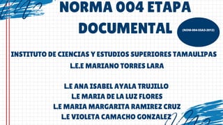 NORMA 004 ETAPA
DOCUMENTAL (NOM-004-SSA3-2012)
INSTITUTO DE CIENCIAS Y ESTUDIOS SUPERIORES TAMAULIPAS
L.E.E MARIANO TORRES LARA
L.E ANA ISABEL AYALA TRUJILLO
L.E MARIA DE LA LUZ FLORES
L.E MARIA MARGARITA RAMIREZ CRUZ
L.E VIOLETA CAMACHO GONZALEZ
 