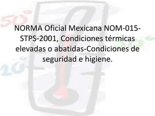 NORMA Oficial Mexicana NOM-015-
STPS-2001, Condiciones térmicas
elevadas o abatidas-Condiciones de
seguridad e higiene.
 