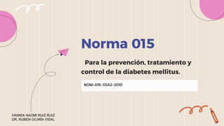 Norma 015
Para la prevención, tratamiento y
control de la diabetes mellitus.
NOM-015-SSA2-2010
HANNIA NAOMI RUIZ RUIZ
DR. RUBEN OCAÑA VIDAL
 