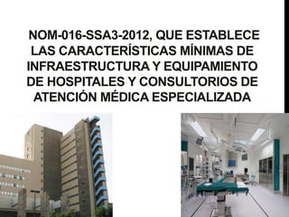 NOM-016-SSA3-2012, QUE ESTABLECE
LAS CARACTERÍSTICAS MÍNIMAS DE
INFRAESTRUCTURA Y EQUIPAMIENTO
DE HOSPITALES Y CONSULTORIOS DE
ATENCIÓN MÉDICA ESPECIALIZADA
 