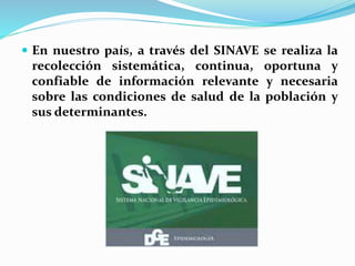  En nuestro país, a través del SINAVE se realiza la
recolección sistemática, continua, oportuna y
confiable de información relevante y necesaria
sobre las condiciones de salud de la población y
sus determinantes.
 