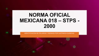 NORMA OFICIAL
MEXICANA 018 – STPS -
2000
IDENTIFICACION DE PELIGROS Y RIESGOS POR SUSTANCIA QUIMICAS.
 