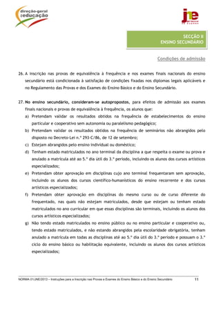 SECÇÃO II
                                                                                                  ENSINO SECUNDÁRIO


                                                                                                Condições de admissão


26. A inscrição nas provas de equivalência à frequência e nos exames finais nacionais do ensino
    secundário está condicionada à satisfação de condições fixadas nos diplomas legais aplicáveis e
    no Regulamento das Provas e dos Exames do Ensino Básico e do Ensino Secundário.


27. No ensino secundário, consideram-se autopropostos, para efeitos de admissão aos exames
    finais nacionais e provas de equivalência à frequência, os alunos que:
    a) Pretendam validar os resultados obtidos na frequência de estabelecimentos do ensino
         particular e cooperativo sem autonomia ou paralelismo pedagógico;
    b) Pretendam validar os resultados obtidos na frequência de seminários não abrangidos pelo
         disposto no Decreto-Lei n.º 293-C/86, de 12 de setembro;
    c) Estejam abrangidos pelo ensino individual ou doméstico;
    d) Tenham estado matriculados no ano terminal da disciplina a que respeita o exame ou prova e
         anulado a matrícula até ao 5.º dia útil do 3.º período, incluindo os alunos dos cursos artísticos
         especializados;
    e) Pretendam obter aprovação em disciplinas cujo ano terminal frequentaram sem aprovação,
         incluindo os alunos dos cursos científico-humanísticos do ensino recorrente e dos cursos
         artísticos especializados;
    f) Pretendam obter aprovação em disciplinas do mesmo curso ou de curso diferente do
         frequentado, nas quais não estejam matriculados, desde que estejam ou tenham estado
         matriculados no ano curricular em que essas disciplinas são terminais, incluindo os alunos dos
         cursos artísticos especializados;
    g) Não tendo estado matriculados no ensino público ou no ensino particular e cooperativo ou,
         tendo estado matriculados, e não estando abrangidos pela escolaridade obrigatória, tenham
         anulado a matrícula em todas as disciplinas até ao 5.º dia útil do 3.º período e possuam o 3.º
         ciclo do ensino básico ou habilitação equivalente, incluindo os alunos dos cursos artísticos
         especializados;




NORMA 01/JNE/2013 – Instruções para a Inscrição nas Provas e Exames do Ensino Básico e do Ensino Secundário      11
 
