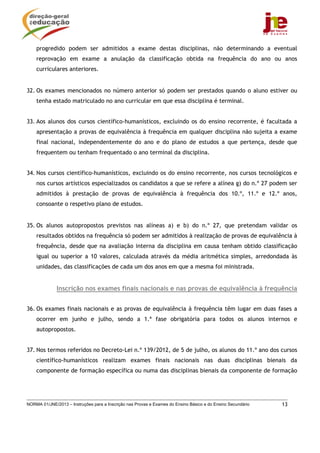 progredido podem ser admitidos a exame destas disciplinas, não determinando a eventual
    reprovação em exame a anulação da classificação obtida na frequência do ano ou anos
    curriculares anteriores.


32. Os exames mencionados no número anterior só podem ser prestados quando o aluno estiver ou
    tenha estado matriculado no ano curricular em que essa disciplina é terminal.


33. Aos alunos dos cursos científico-humanísticos, excluindo os do ensino recorrente, é facultada a
    apresentação a provas de equivalência à frequência em qualquer disciplina não sujeita a exame
    final nacional, independentemente do ano e do plano de estudos a que pertença, desde que
    frequentem ou tenham frequentado o ano terminal da disciplina.


34. Nos cursos científico-humanísticos, excluindo os do ensino recorrente, nos cursos tecnológicos e
    nos cursos artísticos especializados os candidatos a que se refere a alínea g) do n.º 27 podem ser
    admitidos à prestação de provas de equivalência à frequência dos 10.º, 11.º e 12.º anos,
    consoante o respetivo plano de estudos.


35. Os alunos autopropostos previstos nas alíneas a) e b) do n.º 27, que pretendam validar os
    resultados obtidos na frequência só podem ser admitidos à realização de provas de equivalência à
    frequência, desde que na avaliação interna da disciplina em causa tenham obtido classificação
    igual ou superior a 10 valores, calculada através da média aritmética simples, arredondada às
    unidades, das classificações de cada um dos anos em que a mesma foi ministrada.


              Inscrição nos exames finais nacionais e nas provas de equivalência à frequência


36. Os exames finais nacionais e as provas de equivalência à frequência têm lugar em duas fases a
    ocorrer em junho e julho, sendo a 1.ª fase obrigatória para todos os alunos internos e
    autopropostos.


37. Nos termos referidos no Decreto-Lei n.º 139/2012, de 5 de julho, os alunos do 11.º ano dos cursos
    científico-humanísticos realizam exames finais nacionais nas duas disciplinas bienais da
    componente de formação específica ou numa das disciplinas bienais da componente de formação




NORMA 01/JNE/2013 – Instruções para a Inscrição nas Provas e Exames do Ensino Básico e do Ensino Secundário   13
 