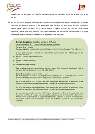 específica e na disciplina de Filosofia da componente de formação geral, de acordo com a sua
    opção.

38. No ato de inscrição para admissão aos exames finais nacionais do ensino secundário, os alunos
    referidos no número anterior ficam vinculados até ao final do ano letivo às duas disciplinas
    bienais pelas quais optaram, só podendo alterar a opção tomada no ano ou anos letivos
    seguintes, desde que não tenham concluído nenhuma das disciplinas relativamente às quais
    pretendem alterar a decisão de realização de exame final nacional.



             Exemplo de opção de disciplinas bienais do 11.º ano:
             Disciplinas terminais do 11.º ano do Curso de Ciências e Tecnologias
             Formação Geral - Filosofia
             Formação Específica (disciplinas bienais escolhidas pelo aluno): Biologia e Geologia; Física e Química A

            O aluno pode optar para realização de exames finais nacionais como aluno interno, por um dos
            seguintes conjuntos:
        (1) Biologia e Geologia e Física e Química A
            ou
        (2) Biologia e Geologia e Filosofia
            ou
        (3) Física e Química A e Filosofia

             Para os alunos internos, nas disciplinas sujeitas a exame final nacional a classificação final da
             disciplina obtém-se da seguinte forma: CFD=(7CIF+3CE)/10

             De acordo com a opção do aluno verifica-se que:
             Em (1) na disciplina de Filosofia o aluno pode aprovar por frequência ou aprovar por exame nacional
             (correspondente à prova de equivalência à frequência), como aluno autoproposto;

             Em (2) na disciplina de Física e Química A o aluno pode aprovar por frequência ou aprovar por exame
             nacional (correspondente à prova de equivalência à frequência), como aluno autoproposto;

             Em (3) na disciplina de Biologia e Geologia o aluno pode aprovar por frequência ou aprovar por exame
             nacional (correspondente à prova de equivalência à frequência), como aluno autoproposto;

             Um aluno que se encontre a repetir o 11.º ano ou a frequentar o 12.º ano de escolaridade pode
             igualmente beneficiar da situação acima exemplificada, desde que não tenha concluído a disciplina de
             Filosofia nem a disciplina bienal da componente de formação específica na qual não pretende realizar
             exame final nacional como aluno interno e que é em (2) Física e Química A e em (3) Biologia e
             Geologia.




NORMA 01/JNE/2013 – Instruções para a Inscrição nas Provas e Exames do Ensino Básico e do Ensino Secundário             14
 