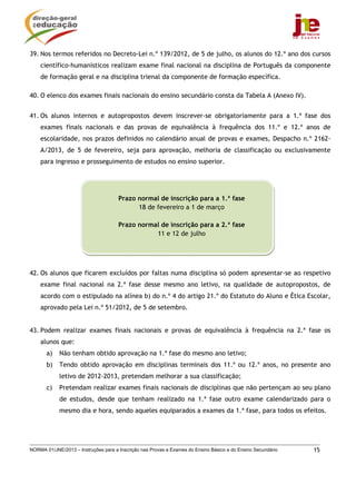 39. Nos termos referidos no Decreto-Lei n.º 139/2012, de 5 de julho, os alunos do 12.º ano dos cursos
    científico-humanísticos realizam exame final nacional na disciplina de Português da componente
    de formação geral e na disciplina trienal da componente de formação específica.

40. O elenco dos exames finais nacionais do ensino secundário consta da Tabela A (Anexo IV).


41. Os alunos internos e autopropostos devem inscrever-se obrigatoriamente para a 1.ª fase dos
    exames finais nacionais e das provas de equivalência à frequência dos 11.º e 12.º anos de
    escolaridade, nos prazos definidos no calendário anual de provas e exames, Despacho n.º 2162-
    A/2013, de 5 de fevereiro, seja para aprovação, melhoria de classificação ou exclusivamente
    para ingresso e prosseguimento de estudos no ensino superior.




                                      Prazo normal de inscrição para a 1.ª fase
                                            18 de fevereiro a 1 de março

                                      Prazo normal de inscrição para a 2.ª fase
                                                 11 e 12 de julho




42. Os alunos que ficarem excluídos por faltas numa disciplina só podem apresentar-se ao respetivo
    exame final nacional na 2.ª fase desse mesmo ano letivo, na qualidade de autopropostos, de
    acordo com o estipulado na alínea b) do n.º 4 do artigo 21.º do Estatuto do Aluno e Ética Escolar,
    aprovado pela Lei n.º 51/2012, de 5 de setembro.


43. Podem realizar exames finais nacionais e provas de equivalência à frequência na 2.ª fase os
    alunos que:
       a)   Não tenham obtido aprovação na 1.ª fase do mesmo ano letivo;
       b)   Tendo obtido aprovação em disciplinas terminais dos 11.º ou 12.º anos, no presente ano
            letivo de 2012-2013, pretendam melhorar a sua classificação;
       c)   Pretendam realizar exames finais nacionais de disciplinas que não pertençam ao seu plano
            de estudos, desde que tenham realizado na 1.ª fase outro exame calendarizado para o
            mesmo dia e hora, sendo aqueles equiparados a exames da 1.ª fase, para todos os efeitos.




NORMA 01/JNE/2013 – Instruções para a Inscrição nas Provas e Exames do Ensino Básico e do Ensino Secundário   15
 