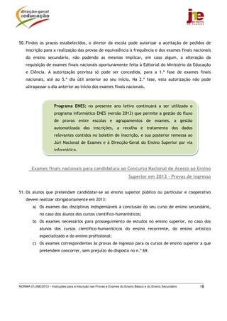 50. Findos os prazos estabelecidos, o diretor da escola pode autorizar a aceitação de pedidos de
    inscrição para a realização das provas de equivalência à frequência e dos exames finais nacionais
    do ensino secundário, não podendo as mesmas implicar, em caso algum, a alteração da
    requisição de exames finais nacionais oportunamente feita à Editorial do Ministério da Educação
    e Ciência. A autorização prevista só pode ser concedida, para a 1.ª fase de exames finais
    nacionais, até ao 5.º dia útil anterior ao seu início. Na 2.ª fase, esta autorização não pode
    ultrapassar o dia anterior ao início dos exames finais nacionais.



                       Programa ENES: no presente ano letivo continuará a ser utilizado o
                       programa informático ENES (versão 2013) que permite a gestão do fluxo
                       de provas entre escolas e agrupamentos de exames, a gestão
                       automatizada das inscrições, a recolha e tratamento dos dados
                       relevantes contidos no boletim de inscrição, e sua posterior remessa ao
                       Júri Nacional de Exames e à Direcção-Geral do Ensino Superior por via
                       informática,



        Exames finais nacionais para candidatura ao Concurso Nacional de Acesso ao Ensino
                                                                          Superior em 2013 - Provas de ingresso


51. Os alunos que pretendam candidatar-se ao ensino superior público ou particular e cooperativo
    devem realizar obrigatoriamente em 2013:
         a) Os exames das disciplinas indispensáveis à conclusão do seu curso de ensino secundário,
             no caso dos alunos dos cursos científico-humanísticos;
         b) Os exames necessários para prosseguimento de estudos no ensino superior, no caso dos
             alunos dos cursos científico-humanísticos do ensino recorrente, do ensino artístico
             especializado e do ensino profissional;
         c) Os exames correspondentes às provas de ingresso para os cursos de ensino superior a que
             pretendem concorrer, sem prejuízo do disposto no n.º 69.




NORMA 01/JNE/2013 – Instruções para a Inscrição nas Provas e Exames do Ensino Básico e do Ensino Secundário   18
 