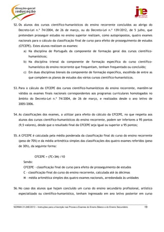52. Os alunos dos cursos científico-humanísticos do ensino recorrente concluídos ao abrigo do
    Decreto-Lei n.º 74/2004, de 26 de março, ou do Decreto-Lei n.º 139/2012, de 5 julho, que
    pretendam prosseguir estudos no ensino superior realizam, como autopropostos, quatro exames
    nacionais para o cálculo da classificação final de curso para efeito de prosseguimento de estudos
    (CFCEPE). Estes alunos realizam os exames:
         a) Na disciplina de Português da componente de formação geral dos cursos científico-
             humanísticos;
         b) Na disciplina trienal da componente de formação específica do curso científico-
             humanístico do ensino recorrente que frequentam, tenham frequentado ou concluído;
         c) Em duas disciplinas bienais da componente de formação específica, escolhida de entre as
             que compõem os planos de estudos dos vários cursos científico-humanísticos.


53. Para o cálculo da CFCEPE dos cursos científico-humanísticos do ensino recorrente, mantêm-se
    válidos os exames finais nacionais correspondentes aos programas curriculares homologados no
    âmbito do Decreto-Lei n.º 74/2004, de 26 de março, e realizados desde o ano letivo de
    2005/2006.


54. As classificações dos exames, a utilizar para efeito do cálculo da CFCEPE, no que respeita aos
    alunos dos cursos científico-humanísticos do ensino recorrente, podem ser inferiores a 95 pontos
    (9,5 valores), desde que o resultado final da CFCEPE seja igual ou superior a 95 pontos;


55. A CFCEPE é calculada pela média ponderada da classificação final do curso do ensino recorrente
    (peso de 70%) e da média aritmética simples das classificações dos quatro exames referidos (peso
    de 30%), da seguinte forma:


                   CFCEPE = (7C+3M) /10
         Sendo:
         CFCEPE – classificação final de curso para efeito de prosseguimento de estudos
         C – classificação final do curso do ensino recorrente, calculada até às décimas
         M – média aritmética simples dos quatro exames nacionais, arredondada às unidades


56. No caso dos alunos que hajam concluído um curso do ensino secundário profissional, artístico
    especializado ou científico-humanístico, tenham ingressado em ano letivo posterior em curso



NORMA 01/JNE/2013 – Instruções para a Inscrição nas Provas e Exames do Ensino Básico e do Ensino Secundário   19
 