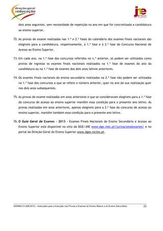 dois anos seguintes, sem necessidade de repetição no ano em que for concretizada a candidatura
    ao ensino superior.

72. As provas de exame realizadas nas 1.ª e 2.ª fases do calendário dos exames finais nacionais são
    elegíveis para a candidatura, respetivamente, à 1.ª fase e à 2.ª fase do Concurso Nacional de
    Acesso ao Ensino Superior.

73. Em cada ano, na 1.ª fase dos concursos referidos no n.º anterior, só podem ser utilizados como
    provas de ingresso os exames finais nacionais realizados na 1.ª fase de exames do ano da
    candidatura ou na 1.ª fase de exames dos dois anos letivos anteriores.

74. Os exames finais nacionais do ensino secundário realizados na 2.ª fase não podem ser utilizados
    na 1.ª fase dos concursos a que se refere o número anterior, quer no ano da sua realização quer
    nos dois anos subsequentes.

75. As provas de exame realizadas em anos anteriores e que se consideravam elegíveis para a 1.ª fase
    do concurso de acesso ao ensino superior mantêm essa condição para o presente ano letivo. As
    provas realizadas em anos anteriores, apenas elegíveis para a 2.ª fase do concurso de acesso ao
    ensino superior, mantêm também essa condição para o presente ano letivo.

76. O Guia Geral de Exames – 2013 – Exames Finais Nacionais do Ensino Secundário e Acesso ao
    Ensino Superior está disponível no sítio da DGE/JNE www.dge.mec.pt/jurinacionalexames/ e no
    portal da Direção-Geral do Ensino Superior www.dges.mctes.pt.




NORMA 01/JNE/2013 – Instruções para a Inscrição nas Provas e Exames do Ensino Básico e do Ensino Secundário   23
 