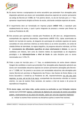 86. Os alunos internos e autopropostos do ensino secundário que pretendam ficar abrangidos pelas
    disposições aplicáveis aos alunos com necessidades educativas especiais de carácter permanente
    (ao abrigo do Decreto-Lei 3/2008, de 7 de janeiro) devem, no ato de inscrição para a 1.ª fase,
    apresentar requerimento dirigido ao Diretor da escola, solicitando condições especiais de exame.


87. O requerimento deve ser formalizado em impresso próprio ANEXO V-ES, a reproduzir pelo
    estabelecimento de ensino, o qual é parte integrante de processo a remeter pelo Diretor da
    escola ao Presidente do JNE.


88. Este processo para apreciação e decisão pelo Presidente do JNE deve ser, obrigatoriamente,
    acompanhado dos seguintes documentos: requerimento (ANEXO V-ES), cópias autenticadas do
    boletim de inscrição de exames, do despacho de autorização de condições especiais de exame
    concedidas em anos anteriores relativas ao ensino básico ou ao ensino secundário, do cartão de
    cidadão/bilhete de identidade, do registo biográfico, do programa educativo individual, da Ficha
    B – Levantamento das dificuldades específicas do aluno relativamente à dislexia, no caso de
    candidatos com dislexia, bem como do relatório médico da especialidade ou de diagnóstico
    psicológico e da Informação-Exame a Nível de Escola de cada disciplina para os alunos
    mencionados nos n.ºs 90 e 91.


89. Findo o prazo de inscrição para a 1.ª fase, os estabelecimentos de ensino devem elaborar
    listagem dos candidatos a exame que pretendam ficar abrangidos pelas disposições aplicáveis aos
    alunos com necessidades educativas especiais de carácter permanente (abrangidos pelo Decreto-
    Lei n.º 3/2008, de 7 de janeiro) e aos alunos com necessidades educativas (não abrangidos pelo
    mesmo Decreto-Lei) previstas no Regulamento das Provas e dos Exames do Ensino Básico e do
    Ensino Secundário e remetê-las ao Presidente do JNE, impreterivelmente nos três dias úteis
    seguintes, ou seja, até ao dia 6 de março, acompanhada dos documentos referidos no número
    anterior, no caso de exames finais nacionais, de exames a nível de escola e de provas de
    equivalência à frequência.


90. Os alunos cegos, com baixa visão, surdos severos ou profundos ou com limitações motoras
    severas que pretendam apenas a obtenção do diploma de conclusão do ensino secundário
    podem, relativamente ao seu plano de estudos, optar por uma das seguintes hipóteses:
         a) realizar os exames finais nacionais nas disciplinas sujeitas a exame final nacional;



NORMA 01/JNE/2013 – Instruções para a Inscrição nas Provas e Exames do Ensino Básico e do Ensino Secundário   27
 