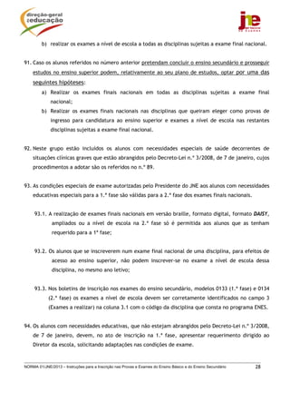 b) realizar os exames a nível de escola a todas as disciplinas sujeitas a exame final nacional.


91. Caso os alunos referidos no número anterior pretendam concluir o ensino secundário e prosseguir
    estudos no ensino superior podem, relativamente ao seu plano de estudos, optar por uma das
    seguintes hipóteses:
         a) Realizar os exames finais nacionais em todas as disciplinas sujeitas a exame final
             nacional;
         b) Realizar os exames finais nacionais nas disciplinas que queiram eleger como provas de
             ingresso para candidatura ao ensino superior e exames a nível de escola nas restantes
             disciplinas sujeitas a exame final nacional.


92. Neste grupo estão incluídos os alunos com necessidades especiais de saúde decorrentes de
    situações clínicas graves que estão abrangidos pelo Decreto-Lei n.º 3/2008, de 7 de janeiro, cujos
    procedimentos a adotar são os referidos no n.º 89.


93. As condições especiais de exame autorizadas pelo Presidente do JNE aos alunos com necessidades
    educativas especiais para a 1.ª fase são válidas para a 2.ª fase dos exames finais nacionais.


     93.1. A realização de exames finais nacionais em versão braille, formato digital, formato DAISY,
              ampliados ou a nível de escola na 2.ª fase só é permitida aos alunos que as tenham
              requerido para a 1ª fase;


     93.2. Os alunos que se inscreverem num exame final nacional de uma disciplina, para efeitos de
              acesso ao ensino superior, não podem inscrever-se no exame a nível de escola dessa
              disciplina, no mesmo ano letivo;


     93.3. Nos boletins de inscrição nos exames do ensino secundário, modelos 0133 (1.ª fase) e 0134
            (2.ª fase) os exames a nível de escola devem ser corretamente identificados no campo 3
            (Exames a realizar) na coluna 3.1 com o código da disciplina que consta no programa ENES.


94. Os alunos com necessidades educativas, que não estejam abrangidos pelo Decreto-Lei n.º 3/2008,
    de 7 de janeiro, devem, no ato de inscrição na 1.ª fase, apresentar requerimento dirigido ao
    Diretor da escola, solicitando adaptações nas condições de exame.



NORMA 01/JNE/2013 – Instruções para a Inscrição nas Provas e Exames do Ensino Básico e do Ensino Secundário   28
 
