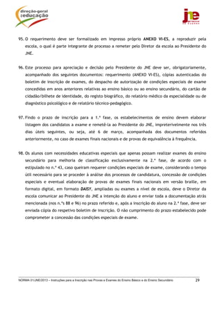 95. O requerimento deve ser formalizado em impresso próprio ANEXO VI-ES, a reproduzir pela
    escola, o qual é parte integrante de processo a remeter pelo Diretor da escola ao Presidente do
    JNE.


96. Este processo para apreciação e decisão pelo Presidente do JNE deve ser, obrigatoriamente,
    acompanhado dos seguintes documentos: requerimento (ANEXO VI-ES), cópias autenticadas do
    boletim de inscrição de exames, do despacho de autorização de condições especiais de exame
    concedidas em anos anteriores relativas ao ensino básico ou ao ensino secundário, do cartão de
    cidadão/bilhete de identidade, do registo biográfico, do relatório médico da especialidade ou de
    diagnóstico psicológico e de relatório técnico-pedagógico.


97. Findo o prazo de inscrição para a 1.ª fase, os estabelecimentos de ensino devem elaborar
    listagem dos candidatos a exame e remetê-la ao Presidente do JNE, impreterivelmente nos três
    dias úteis seguintes, ou seja, até 6 de março, acompanhada dos documentos referidos
    anteriormente, no caso de exames finais nacionais e de provas de equivalência à frequência.


98. Os alunos com necessidades educativas especiais que apenas possam realizar exames do ensino
    secundário para melhoria de classificação exclusivamente na 2.ª fase, de acordo com o
    estipulado no n.º 43, caso queiram requerer condições especiais de exame, considerando o tempo
    útil necessário para se proceder à análise dos processos de candidatura, concessão de condições
    especiais e eventual elaboração de provas de exames finais nacionais em versão braille, em
    formato digital, em formato DAISY, ampliadas ou exames a nível de escola, deve o Diretor da
    escola comunicar ao Presidente do JNE a intenção do aluno e enviar toda a documentação atrás
    mencionada (nos n.ºs 88 e 96) no prazo referido e, após a inscrição do aluno na 2.ª fase, deve ser
    enviada cópia do respetivo boletim de inscrição. O não cumprimento do prazo estabelecido pode
    comprometer a concessão das condições especiais de exame.




NORMA 01/JNE/2013 – Instruções para a Inscrição nas Provas e Exames do Ensino Básico e do Ensino Secundário   29
 