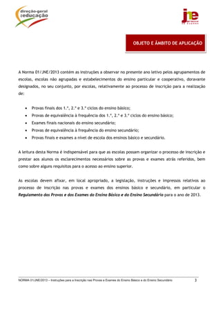  
                                                                               OBJETO E ÂMBITO DE APLICAÇÃO




A Norma 01/JNE/2013 contém as instruções a observar no presente ano letivo pelos agrupamentos de
escolas, escolas não agrupadas e estabelecimentos do ensino particular e cooperativo, doravante
designados, no seu conjunto, por escolas, relativamente ao processo de inscrição para a realização
de:


      •   Provas finais dos 1.º, 2.º e 3.º ciclos do ensino básico;
      •   Provas de equivalência à frequência dos 1.º, 2.º e 3.º ciclos do ensino básico;
      •   Exames finais nacionais do ensino secundário;
      •   Provas de equivalência à frequência do ensino secundário;
      •   Provas finais e exames a nível de escola dos ensinos básico e secundário.


A leitura desta Norma é indispensável para que as escolas possam organizar o processo de inscrição e
prestar aos alunos os esclarecimentos necessários sobre as provas e exames atrás referidos, bem
como sobre alguns requisitos para o acesso ao ensino superior.


As escolas devem afixar, em local apropriado, a legislação, instruções e impressos relativos ao
processo de inscrição nas provas e exames dos ensinos básico e secundário, em particular o
Regulamento das Provas e dos Exames do Ensino Básico e do Ensino Secundário para o ano de 2013.




NORMA 01/JNE/2013 – Instruções para a Inscrição nas Provas e Exames do Ensino Básico e do Ensino Secundário   3
 