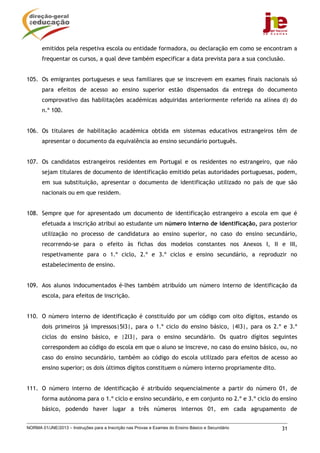 emitidos pela respetiva escola ou entidade formadora, ou declaração em como se encontram a
       frequentar os cursos, a qual deve também especificar a data prevista para a sua conclusão.


105. Os emigrantes portugueses e seus familiares que se inscrevem em exames finais nacionais só
       para efeitos de acesso ao ensino superior estão dispensados da entrega do documento
       comprovativo das habilitações académicas adquiridas anteriormente referido na alínea d) do
       n.º 100.


106. Os titulares de habilitação académica obtida em sistemas educativos estrangeiros têm de
       apresentar o documento da equivalência ao ensino secundário português.


107. Os candidatos estrangeiros residentes em Portugal e os residentes no estrangeiro, que não
       sejam titulares de documento de identificação emitido pelas autoridades portuguesas, podem,
       em sua substituição, apresentar o documento de identificação utilizado no país de que são
       nacionais ou em que residem.


108. Sempre que for apresentado um documento de identificação estrangeiro a escola em que é
       efetuada a inscrição atribui ao estudante um número interno de identificação, para posterior
       utilização no processo de candidatura ao ensino superior, no caso do ensino secundário,
       recorrendo-se para o efeito às fichas dos modelos constantes nos Anexos I, II e III,
       respetivamente para o 1.º ciclo, 2.º e 3.º ciclos e ensino secundário, a reproduzir no
       estabelecimento de ensino.


109. Aos alunos indocumentados é-lhes também atribuído um número interno de identificação da
       escola, para efeitos de inscrição.


110. O número interno de identificação é constituído por um código com oito dígitos, estando os
       dois primeiros já impressos|5I3|, para o 1.º ciclo do ensino básico, |4I3|, para os 2.º e 3.º
       ciclos do ensino básico, e |2I3|, para o ensino secundário. Os quatro dígitos seguintes
       correspondem ao código do escola em que o aluno se inscreve, no caso do ensino básico, ou, no
       caso do ensino secundário, também ao código do escola utilizado para efeitos de acesso ao
       ensino superior; os dois últimos dígitos constituem o número interno propriamente dito.


111. O número interno de identificação é atribuído sequencialmente a partir do número 01, de
       forma autónoma para o 1.º ciclo e ensino secundário, e em conjunto no 2.º e 3.º ciclo do ensino
       básico, podendo haver lugar a três números internos 01, em cada agrupamento de


NORMA 01/JNE/2013 – Instruções para a Inscrição nas Provas e Exames do Ensino Básico e Secundário   31
 