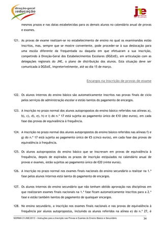 mesmos prazos e nas datas estabelecidas para os demais alunos no calendário anual de provas
       e exames.


121. As provas de exame realizam-se no estabelecimento de ensino no qual os examinandos estão
       inscritos, mas, sempre que se mostre conveniente, pode proceder-se à sua deslocação para
       uma escola diferente da frequentada ou daquela em que efetuaram a sua inscrição,
       competindo à Direção-Geral dos Estabelecimentos Escolares (DGEstE), em articulação com as
       delegações regionais do JNE, o plano de distribuição dos alunos. Esta situação deve ser
       comunicada à DGEstE, impreterivelmente, até ao dia 15 de março.



                                                                    Encargos na inscrição de provas de exame



122. Os alunos internos do ensino básico são automaticamente inscritos nas provas finais de ciclo
       pelos serviços de administração escolar e estão isentos do pagamento de encargos.


123. A inscrição no prazo normal dos alunos autopropostos do ensino básico referidos nas alíneas a),
       b), c), d), e), h) e i) do n.º 17 está sujeita ao pagamento único de €10 (dez euros), em cada
       fase das provas de equivalência à frequência.


124. A inscrição no prazo normal dos alunos autopropostos do ensino básico referidos nas alíneas f) e
       g) do n.º 17 está sujeita ao pagamento único de €5 (cinco euros), em cada fase das provas de
       equivalência à frequência.


125. Os alunos autopropostos do ensino básico que se inscrevam em provas de equivalência à
       frequência, depois de expirados os prazos de inscrição estipulados no calendário anual de
       provas e exames, estão sujeitos ao pagamento único de €20 (vinte euros).

126. A inscrição no prazo normal nos exames finais nacionais do ensino secundário a realizar na 1.ª
       fase pelos alunos internos está isenta do pagamento de encargos.


127. Os alunos internos do ensino secundário que não tenham obtido aprovação nas disciplinas em
       que realizaram exames finais nacionais na 1.ª fase ficam automaticamente inscritos para a 2.ª
       fase e estão também isentos de pagamento de quaisquer encargos.

128. No ensino secundário, a inscrição nos exames finais nacionais e nas provas de equivalência à
       frequência por alunos autopropostos, incluindo os alunos referidos na alínea e) do n.º 27, é

NORMA 01/JNE/2013 – Instruções para a Inscrição nas Provas e Exames do Ensino Básico e Secundário      34
 
