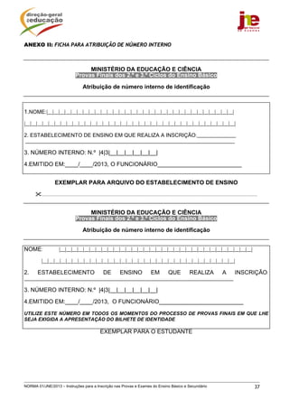 ANEXO II: FICHA PARA ATRIBUIÇÃO DE NÚMERO INTERNO



                                         MINISTÉRIO DA EDUCAÇÃO E CIÊNCIA
                                    Provas Finais dos 2.º e 3.º Ciclos do Ensino Básico

                                          Atribuição de número interno de identificação



1.NOME:|__|__|__|__|__|__|__|__|__|__|__|__|__|__|__|__|__|__|__|__|__|__|__|__|__|__|__|__|__|__|__|
|__|__|__|__|__|__|__|__|__|__|__|__|__|__|__|__|__|__|__|__|__|__|__|__|__|__|__|__|__|__|__|__|__|__|__|

2. ESTABELECIMENTO DE ENSINO EM QUE REALIZA A INSCRIÇÃO:________________
______________________________________________________________________________________

3. NÚMERO INTERNO: N.º |4|3|__|__|__|__|__|__|

4.EMITIDO EM:____/____/2013, O FUNCIONÁRIO__________________________


                   EXEMPLAR PARA ARQUIVO DO ESTABELECIMENTO DE ENSINO

         .................................................................................................................................................................................


                                         MINISTÉRIO DA EDUCAÇÃO E CIÊNCIA
                                    Provas Finais dos 2.º e 3.º Ciclos do Ensino Básico

                                          Atribuição de número interno de identificação


NOME:                  |__|__|__|__|__|__|__|__|__|__|__|__|__|__|__|__|__|__|__|__|__|__|__|__|__|__|__|__|__|__|__|__|

         |__|__|__|__|__|__|__|__|__|__|__|__|__|__|__|__|__|__|__|__|__|__|__|__|__|__|__|__|__|__|__|__|

2.     ESTABELECIMENTO                                     DE            ENSINO                   EM             QUE              REALIZA                    A         INSCRIÇÃO:
______________________________________________________________________________________

3. NÚMERO INTERNO: N.º |4|3|__|__|__|__|__|__|

4.EMITIDO EM:____/____/2013, O FUNCIONÁRIO__________________________

UTILIZE ESTE NÚMERO EM TODOS OS MOMENTOS DO PROCESSO DE PROVAS FINAIS EM QUE LHE
SEJA EXIGIDA A APRESENTAÇÃO DO BILHETE DE IDENTIDADE

                                                         EXEMPLAR PARA O ESTUDANTE




NORMA 01/JNE/2013 – Instruções para a Inscrição nas Provas e Exames do Ensino Básico e Secundário                                                                                      37
 