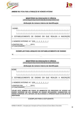 ANEXO III: FICHA PARA ATRIBUIÇÃO DE NÚMERO INTERNO



                                 MINISTÉRIO DA EDUCAÇÃO E CIÊNCIA
                              Exames Finais Nacionais do Ensino Secundário

                                 Atribuição de número interno de identificação


1.NOME:
           |__|__|__|__|__|__|__|__|__|__|__|__|__|__|__|__|__|__|__|__|__|__|__|__|__|__|__|__|__|__|__|__|

           |__|__|__|__|__|__|__|__|__|__|__|__|__|__|__|__|__|__|__|__|__|__|__|__|__|__|__|__|__|__|__|__|

2. ESTABELECIMENTO DE ENSINO EM QUE REALIZA A INSCRIÇÃO:
______________________________________________________________________________________

3. NÚMERO INTERNO: N.º |2|3|__|__|__|__|__|__|

4.EMITIDO EM:____/____/2013,
O FUNCIONÁRIO__________________________


          EXEMPLAR PARA ARQUIVO DO ESTABELECIMENTO DE ENSINO

   ..........................................................................................................................................................................
                                                                                  ......


                                 MINISTÉRIO DA EDUCAÇÃO E CIÊNCIA
                              Exames Finais Nacionais do Ensino Secundário

                                 Atribuição de número interno de identificação

NOME:
           |__|__|__|__|__|__|__|__|__|__|__|__|__|__|__|__|__|__|__|__|__|__|__|__|__|__|__|__|__|__|__|__|

           |__|__|__|__|__|__|__|__|__|__|__|__|__|__|__|__|__|__|__|__|__|__|__|__|__|__|__|__|__|__|__|__|

2. ESTABELECIMENTO DE ENSINO EM QUE REALIZA A INSCRIÇÃO:
______________________________________________________________________________________

3. NÚMERO INTERNO: N.º |2|3|__|__|__|__|__|__|

4.EMITIDO EM:____/____/2013,
O FUNCIONÁRIO__________________________

UTILIZE ESTE NÚMERO EM TODOS OS MOMENTOS DO PROCESSO DE ACESSO AO
ENSINO SUPERIOR EM 2013 (EXAMES DO ENSINO SECUNDÁRIO, CANDIDATURA AO
ENSINO SUPERIOR, ETC.) EM QUE LHE SEJA EXIGIDA A APRESENTAÇÃO DO BILHETE DE
IDENTIDADE

                                               EXEMPLAR PARA O ESTUDANTE



NORMA 01/JNE/2013 – Instruções para a Inscrição nas Provas e Exames do Ensino Básico e Secundário
                                                                                                                                                                                38
 