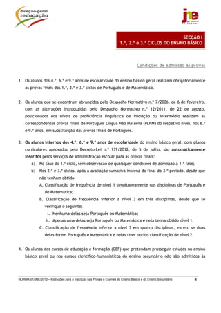 SECÇÃO I
                                                                      1.º, 2.º e 3.º CICLOS DO ENSINO BÁSICO




                                                                                  Condições de admissão às provas


1. Os alunos dos 4.º, 6.º e 9.º anos de escolaridade do ensino básico geral realizam obrigatoriamente
    as provas finais dos 1.º, 2.º e 3.º ciclos de Português e de Matemática.


2. Os alunos que se encontram abrangidos pelo Despacho Normativo n.º 7/2006, de 6 de fevereiro,
    com as alterações introduzidas pelo Despacho Normativo n.º 12/2011, de 22 de agosto,
    posicionados nos níveis de proficiência linguística de iniciação ou intermédio realizam as
    correspondentes provas finais de Português Língua Não Materna (PLNM) do respetivo nível, nos 6.º
    e 9.º anos, em substituição das provas finais de Português.

3. Os alunos internos dos 4.º, 6.º e 9.º anos de escolaridade do ensino básico geral, com planos
    curriculares aprovados pelo Decreto–Lei n.º 139/2012, de 5 de julho, são automaticamente
    inscritos pelos serviços de administração escolar para as provas finais:
         a)   No caso do 1.º ciclo, sem observação de quaisquer condições de admissão à 1.ª fase;
         b)   Nos 2.º e 3.º ciclos, após a avaliação sumativa interna do final do 3.º período, desde que
              não tenham obtido:
              A. Classificação de frequência de nível 1 simultaneamente nas disciplinas de Português e
                  de Matemática;
              B. Classificação de frequência inferior a nível 3 em três disciplinas, desde que se
                  verifique o seguinte:
                    i. Nenhuma delas seja Português ou Matemática;
                   ii. Apenas uma delas seja Português ou Matemática e nela tenha obtido nível 1.
              C. Classificação de frequência inferior a nível 3 em quatro disciplinas, exceto se duas
                  delas forem Português e Matemática e nelas tiver obtido classificação de nível 2.


4. Os alunos dos cursos de educação e formação (CEF) que pretendam prosseguir estudos no ensino
    básico geral ou nos cursos científico-humanísticos do ensino secundário não são admitidos às




NORMA 01/JNE/2013 – Instruções para a Inscrição nas Provas e Exames do Ensino Básico e do Ensino Secundário   4
 