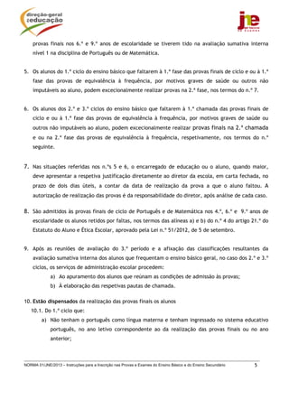 provas finais nos 6.º e 9.º anos de escolaridade se tiverem tido na avaliação sumativa interna
    nível 1 na disciplina de Português ou de Matemática.


5. Os alunos do 1.º ciclo do ensino básico que faltarem à 1.ª fase das provas finais de ciclo e ou à 1.ª
    fase das provas de equivalência à frequência, por motivos graves de saúde ou outros não
    imputáveis ao aluno, podem excecionalmente realizar provas na 2.ª fase, nos termos do n.º 7.


6. Os alunos dos 2.º e 3.º ciclos do ensino básico que faltarem à 1.ª chamada das provas finais de
    ciclo e ou à 1.ª fase das provas de equivalência à frequência, por motivos graves de saúde ou
    outros não imputáveis ao aluno, podem excecionalmente realizar provas finais na 2.ª chamada
    e ou na 2.ª fase das provas de equivalência à frequência, respetivamente, nos termos do n.º
    seguinte.


7. Nas situações referidas nos n.ºs 5 e 6, o encarregado de educação ou o aluno, quando maior,
    deve apresentar a respetiva justificação diretamente ao diretor da escola, em carta fechada, no
    prazo de dois dias úteis, a contar da data de realização da prova a que o aluno faltou. A
    autorização de realização das provas é da responsabilidade do diretor, após análise de cada caso.

8. São admitidos às provas finais de ciclo de Português e de Matemática nos 4.º, 6.º e 9.º anos de
    escolaridade os alunos retidos por faltas, nos termos das alíneas a) e b) do n.º 4 do artigo 21.º do
    Estatuto do Aluno e Ética Escolar, aprovado pela Lei n.º 51/2012, de 5 de setembro.


9. Após as reuniões de avaliação do 3.º período e a afixação das classificações resultantes da
    avaliação sumativa interna dos alunos que frequentam o ensino básico geral, no caso dos 2.º e 3.º
    ciclos, os serviços de administração escolar procedem:
             a) Ao apuramento dos alunos que reúnam as condições de admissão às provas;
             b) À elaboração das respetivas pautas de chamada.

10. Estão dispensados da realização das provas finais os alunos
   10.1. Do 1.º ciclo que:
         a) Não tenham o português como língua materna e tenham ingressado no sistema educativo
             português, no ano letivo correspondente ao da realização das provas finais ou no ano
             anterior;



NORMA 01/JNE/2013 – Instruções para a Inscrição nas Provas e Exames do Ensino Básico e do Ensino Secundário   5
 
