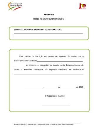 ANEXO VII

                               ACESSO AO ENSINO SUPERIOR EM 2013




ESTABELECIMENTO DE ENSINO/ENTIDADE FORMADORA
______________________________________________________________
______________________________________________________________




         Para efeitos de inscrição nas provas de ingresso, declara-se que o

aluno/formando/candidato______________________________________________

___________ se encontra a frequentar ou inscrito neste Estabelecimento de

Ensino      /   Entidade        Formadora,         na    seguinte       via/oferta        de    qualificação

______________________________________________________________________




                ____________________, _____________ de _______________ de 2013



                                                   O Responsável máximo,



                                              ________________________________




NORMA 01/JNE/2013 – Instruções para a Inscrição nas Provas e Exames do Ensino Básico e Secundário
 