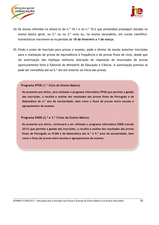 NORMA 01/JNE/2013 – Instruções para a Inscrição nas Provas e Exames do Ensino Básico e do Ensino Secundário 10
24. Os alunos referidos na alínea b) do n.º 10.1 e no n.º 10.2 que pretendam prosseguir estudos no
ensino básico geral, no 2.º ou no 3.º ciclo ou, no ensino secundário, em cursos científico–
humanísticos inscrevem-se no período de 18 de fevereiro a 1 de março.
25. Findo o prazo de inscrição para provas e exames, pode o diretor da escola autorizar inscrições
para a realização de provas de equivalência à frequência e de provas finais de ciclo, desde que
tal autorização não implique nenhuma alteração da requisição de enunciados de provas
oportunamente feita à Editorial do Ministério da Educação e Ciência. A autorização prevista só
pode ser concedida até ao 5.º dia útil anterior ao início das provas.
Programa PFEB (1.º Ciclo do Ensino Básico)
No presente ano letivo, será utilizado o programa informático PFEB que permite a gestão
das inscrições, a recolha e análise dos resultados das provas finais de Português e de
Matemática do 4.º ano de escolaridade, bem como o fluxo de provas entre escolas e
agrupamentos de exames.
Programa ENEB (2.º e 3.º Ciclos do Ensino Básico)
No presente ano letivo, continuará a ser utilizado o programa informático ENEB (versão
2013) que permite a gestão das inscrições, a recolha e análise dos resultados das provas
finais de Português ou PLNM e de Matemática dos 6.º e 9.º anos de escolaridade, bem
como o fluxo de provas entre escolas e agrupamentos de exames.
 