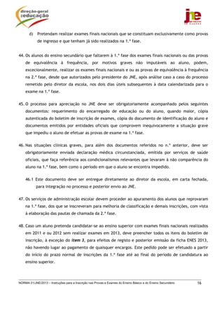 NORMA 01/JNE/2013 – Instruções para a Inscrição nas Provas e Exames do Ensino Básico e do Ensino Secundário 16
d) Pretendam realizar exames finais nacionais que se constituam exclusivamente como provas
de ingresso e que tenham já sido realizados na 1.ª fase.
44. Os alunos do ensino secundário que faltarem à 1.ª fase dos exames finais nacionais ou das provas
de equivalência à frequência, por motivos graves não imputáveis ao aluno, podem,
excecionalmente, realizar os exames finais nacionais e ou as provas de equivalência à frequência
na 2.ª fase, desde que autorizados pelo presidente do JNE, após análise caso a caso do processo
remetido pelo diretor da escola, nos dois dias úteis subsequentes à data calendarizada para o
exame na 1.ª fase.
45. O processo para apreciação no JNE deve ser obrigatoriamente acompanhado pelos seguintes
documentos: requerimento do encarregado de educação ou do aluno, quando maior, cópia
autenticada do boletim de inscrição de exames, cópia do documento de identificação do aluno e
documentos emitidos por entidades oficiais que comprovem inequivocamente a situação grave
que impediu o aluno de efetuar as provas de exame na 1.ª fase.
46. Nas situações clínicas graves, para além dos documentos referidos no n.º anterior, deve ser
obrigatoriamente enviada declaração médica circunstanciada, emitida por serviços de saúde
oficiais, que faça referência aos condicionalismos relevantes que levaram à não comparência do
aluno na 1.ª fase, bem como o período em que o aluno se encontra impedido.
46.1 Este documento deve ser entregue diretamente ao diretor da escola, em carta fechada,
para integração no processo e posterior envio ao JNE.
47. Os serviços de administração escolar devem proceder ao apuramento dos alunos que reprovaram
na 1.ª fase, dos que se inscreveram para melhoria de classificação e demais inscrições, com vista
à elaboração das pautas de chamada da 2.ª fase.
48. Caso um aluno pretenda candidatar-se ao ensino superior com exames finais nacionais realizados
em 2011 e ou 2012 sem realizar exames em 2013, deve preencher todos os itens do boletim de
inscrição, à exceção do item 3, para efeitos de registo e posterior emissão da ficha ENES 2013,
não havendo lugar ao pagamento de quaisquer encargos. Este pedido pode ser efetuado a partir
do início do prazo normal de inscrições da 1.ª fase até ao final do período de candidatura ao
ensino superior.
 
