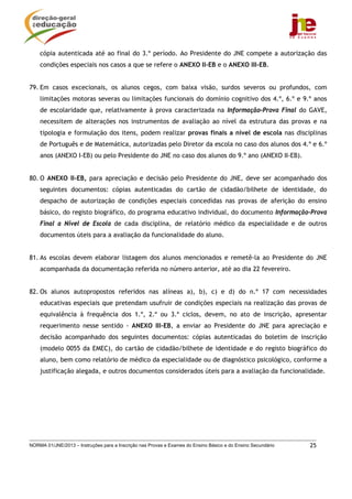NORMA 01/JNE/2013 – Instruções para a Inscrição nas Provas e Exames do Ensino Básico e do Ensino Secundário 25
cópia autenticada até ao final do 3.º período. Ao Presidente do JNE compete a autorização das
condições especiais nos casos a que se refere o ANEXO II-EB e o ANEXO III-EB.
79. Em casos excecionais, os alunos cegos, com baixa visão, surdos severos ou profundos, com
limitações motoras severas ou limitações funcionais do domínio cognitivo dos 4.º, 6.º e 9.º anos
de escolaridade que, relativamente à prova caracterizada na Informação-Prova Final do GAVE,
necessitem de alterações nos instrumentos de avaliação ao nível da estrutura das provas e na
tipologia e formulação dos itens, podem realizar provas finais a nível de escola nas disciplinas
de Português e de Matemática, autorizadas pelo Diretor da escola no caso dos alunos dos 4.º e 6.º
anos (ANEXO I-EB) ou pelo Presidente do JNE no caso dos alunos do 9.º ano (ANEXO II-EB).
80. O ANEXO II-EB, para apreciação e decisão pelo Presidente do JNE, deve ser acompanhado dos
seguintes documentos: cópias autenticadas do cartão de cidadão/bilhete de identidade, do
despacho de autorização de condições especiais concedidas nas provas de aferição do ensino
básico, do registo biográfico, do programa educativo individual, do documento Informação-Prova
Final a Nível de Escola de cada disciplina, de relatório médico da especialidade e de outros
documentos úteis para a avaliação da funcionalidade do aluno.
81. As escolas devem elaborar listagem dos alunos mencionados e remetê-la ao Presidente do JNE
acompanhada da documentação referida no número anterior, até ao dia 22 fevereiro.
82. Os alunos autopropostos referidos nas alíneas a), b), c) e d) do n.º 17 com necessidades
educativas especiais que pretendam usufruir de condições especiais na realização das provas de
equivalência à frequência dos 1.º, 2.º ou 3.º ciclos, devem, no ato de inscrição, apresentar
requerimento nesse sentido - ANEXO III-EB, a enviar ao Presidente do JNE para apreciação e
decisão acompanhado dos seguintes documentos: cópias autenticadas do boletim de inscrição
(modelo 0055 da EMEC), do cartão de cidadão/bilhete de identidade e do registo biográfico do
aluno, bem como relatório de médico da especialidade ou de diagnóstico psicológico, conforme a
justificação alegada, e outros documentos considerados úteis para a avaliação da funcionalidade.
 
