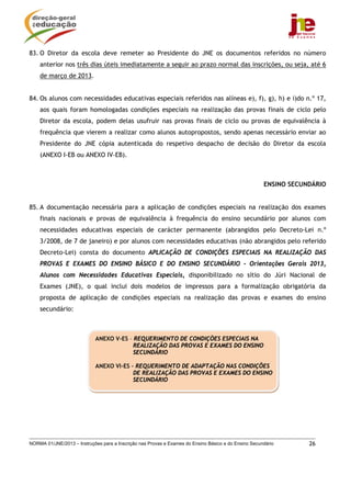 NORMA 01/JNE/2013 – Instruções para a Inscrição nas Provas e Exames do Ensino Básico e do Ensino Secundário 26
83. O Diretor da escola deve remeter ao Presidente do JNE os documentos referidos no número
anterior nos três dias úteis imediatamente a seguir ao prazo normal das inscrições, ou seja, até 6
de março de 2013.
84. Os alunos com necessidades educativas especiais referidos nas alíneas e), f), g), h) e i)do n.º 17,
aos quais foram homologadas condições especiais na realização das provas finais de ciclo pelo
Diretor da escola, podem delas usufruir nas provas finais de ciclo ou provas de equivalência à
frequência que vierem a realizar como alunos autopropostos, sendo apenas necessário enviar ao
Presidente do JNE cópia autenticada do respetivo despacho de decisão do Diretor da escola
(ANEXO I-EB ou ANEXO IV-EB).
ENSINO SECUNDÁRIO
85. A documentação necessária para a aplicação de condições especiais na realização dos exames
finais nacionais e provas de equivalência à frequência do ensino secundário por alunos com
necessidades educativas especiais de carácter permanente (abrangidos pelo Decreto-Lei n.º
3/2008, de 7 de janeiro) e por alunos com necessidades educativas (não abrangidos pelo referido
Decreto-Lei) consta do documento APLICAÇÃO DE CONDIÇÕES ESPECIAIS NA REALIZAÇÃO DAS
PROVAS E EXAMES DO ENSINO BÁSICO E DO ENSINO SECUNDÁRIO - Orientações Gerais 2013,
Alunos com Necessidades Educativas Especiais, disponibilizado no sítio do Júri Nacional de
Exames (JNE), o qual inclui dois modelos de impressos para a formalização obrigatória da
proposta de aplicação de condições especiais na realização das provas e exames do ensino
secundário:
ANEXO V-ES – REQUERIMENTO DE CONDIÇÕES ESPECIAIS NA
REALIZAÇÃO DAS PROVAS E EXAMES DO ENSINO
SECUNDÁRIO
ANEXO VI-ES - REQUERIMENTO DE ADAPTAÇÃO NAS CONDIÇÕES
DE REALIZAÇÃO DAS PROVAS E EXAMES DO ENSINO
SECUNDÁRIO
 