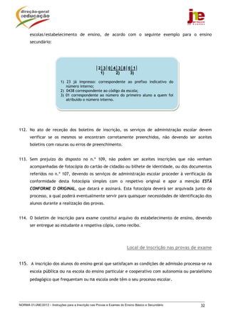 NORMA 01/JNE/2013 – Instruções para a Inscrição nas Provas e Exames do Ensino Básico e Secundário 32
escolas/estabelecimento de ensino, de acordo com o seguinte exemplo para o ensino
secundário:
112. No ato de receção dos boletins de inscrição, os serviços de administração escolar devem
verificar se os mesmos se encontram corretamente preenchidos, não devendo ser aceites
boletins com rasuras ou erros de preenchimento.
113. Sem prejuízo do disposto no n.º 109, não podem ser aceites inscrições que não venham
acompanhadas de fotocópia do cartão de cidadão ou bilhete de identidade, ou dos documentos
referidos no n.º 107, devendo os serviços de administração escolar proceder à verificação da
conformidade desta fotocópia simples com o respetivo original e apor a menção ESTÁ
CONFORME O ORIGINAL, que datará e assinará. Esta fotocópia deverá ser arquivada junto do
processo, a qual poderá eventualmente servir para quaisquer necessidades de identificação dos
alunos durante a realização das provas.
114. O boletim de inscrição para exame constitui arquivo do estabelecimento de ensino, devendo
ser entregue ao estudante a respetiva cópia, como recibo.
Local de inscrição nas provas de exame
115. A inscrição dos alunos do ensino geral que satisfaçam as condições de admissão processa-se na
escola pública ou na escola do ensino particular e cooperativo com autonomia ou paralelismo
pedagógico que frequentam ou na escola onde têm o seu processo escolar.
│2│3│0│4│3│8│0│1│
1) 2) 3)
1) 23 já impresso: correspondente ao prefixo indicativo do
número interno;
2) 0438 correspondente ao código da escola;
3) 01 correspondente ao número do primeiro aluno a quem foi
atribuído o número interno.
 