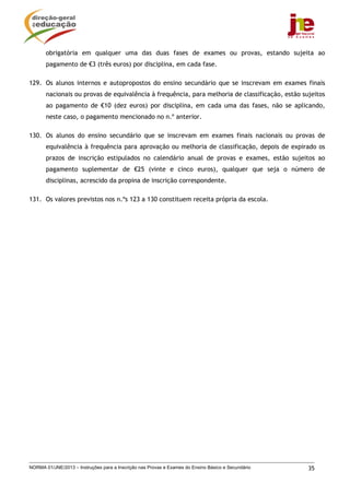 NORMA 01/JNE/2013 – Instruções para a Inscrição nas Provas e Exames do Ensino Básico e Secundário 35
obrigatória em qualquer uma das duas fases de exames ou provas, estando sujeita ao
pagamento de €3 (três euros) por disciplina, em cada fase.
129. Os alunos internos e autopropostos do ensino secundário que se inscrevam em exames finais
nacionais ou provas de equivalência à frequência, para melhoria de classificação, estão sujeitos
ao pagamento de €10 (dez euros) por disciplina, em cada uma das fases, não se aplicando,
neste caso, o pagamento mencionado no n.º anterior.
130. Os alunos do ensino secundário que se inscrevam em exames finais nacionais ou provas de
equivalência à frequência para aprovação ou melhoria de classificação, depois de expirado os
prazos de inscrição estipulados no calendário anual de provas e exames, estão sujeitos ao
pagamento suplementar de €25 (vinte e cinco euros), qualquer que seja o número de
disciplinas, acrescido da propina de inscrição correspondente.
131. Os valores previstos nos n.ºs 123 a 130 constituem receita própria da escola.
 