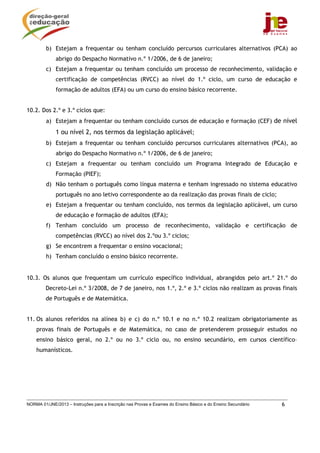 NORMA 01/JNE/2013 – Instruções para a Inscrição nas Provas e Exames do Ensino Básico e do Ensino Secundário 6
b) Estejam a frequentar ou tenham concluído percursos curriculares alternativos (PCA) ao
abrigo do Despacho Normativo n.º 1/2006, de 6 de janeiro;
c) Estejam a frequentar ou tenham concluído um processo de reconhecimento, validação e
certificação de competências (RVCC) ao nível do 1.º ciclo, um curso de educação e
formação de adultos (EFA) ou um curso do ensino básico recorrente.
10.2. Dos 2.º e 3.º ciclos que:
a) Estejam a frequentar ou tenham concluído cursos de educação e formação (CEF) de nível
1 ou nível 2, nos termos da legislação aplicável;
b) Estejam a frequentar ou tenham concluído percursos curriculares alternativos (PCA), ao
abrigo do Despacho Normativo n.º 1/2006, de 6 de janeiro;
c) Estejam a frequentar ou tenham concluído um Programa Integrado de Educação e
Formação (PIEF);
d) Não tenham o português como língua materna e tenham ingressado no sistema educativo
português no ano letivo correspondente ao da realização das provas finais de ciclo;
e) Estejam a frequentar ou tenham concluído, nos termos da legislação aplicável, um curso
de educação e formação de adultos (EFA);
f) Tenham concluído um processo de reconhecimento, validação e certificação de
competências (RVCC) ao nível dos 2.ºou 3.º ciclos;
g) Se encontrem a frequentar o ensino vocacional;
h) Tenham concluído o ensino básico recorrente.
10.3. Os alunos que frequentam um currículo específico individual, abrangidos pelo art.º 21.º do
Decreto-Lei n.º 3/2008, de 7 de janeiro, nos 1.º, 2.º e 3.º ciclos não realizam as provas finais
de Português e de Matemática.
11. Os alunos referidos na alínea b) e c) do n.º 10.1 e no n.º 10.2 realizam obrigatoriamente as
provas finais de Português e de Matemática, no caso de pretenderem prosseguir estudos no
ensino básico geral, no 2.º ou no 3.º ciclo ou, no ensino secundário, em cursos científico–
humanísticos.
 