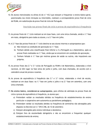 NORMA 01/JNE/2013 – Instruções para a Inscrição nas Provas e Exames do Ensino Básico e do Ensino Secundário 7
12. Os alunos mencionados na alínea d) do n.º 10.2 que estejam a frequentar o ensino básico geral,
posicionados nos níveis iniciação ou intermédio, realizam a correspondente prova final de ciclo
de PLNM, em substituição da prova final de ciclo de Português.
Inscrição nas provas finais de ciclo e provas de equivalência à frequência
13. As provas finais do 1.º ciclo realizam-se em duas fases, com uma única chamada, sendo a 1.ª fase
em maio, obrigatória para todos os alunos, e a 2.ª fase em julho.
14. A 2.ª fase das provas finais do 1.º ciclo destina-se aos alunos internos e autopropostos que:
a) Não reúnam as condições de aprovação na 1.ª fase;
b) Tenham obtido uma classificação final inferior a 3 a Português ou a Matemática, após as
provas finais realizadas na 1.ª fase, ainda que se encontrem em condições de aprovação;
c) Tenham faltado à 1.ª fase por motivos graves de saúde ou outros, não imputáveis aos
próprios.
15. As provas finais dos 2.º e 3.º ciclos de Português ou PLNM e de Matemática, elaboradas a nível
nacional, só têm lugar na fase única de junho e julho, com duas chamadas, de acordo com o
calendário anual de provas e exames.
16. As provas de equivalência à frequência dos 2.º e 3.º ciclos, elaborados a nível de escola,
realizam-se em duas fases: na 1.ª fase em junho e julho e na 2.ª fase em setembro, com uma
única chamada.
17. No ensino básico, consideram-se autopropostos, para efeitos de admissão às provas finais de
ciclo e provas de equivalência à frequência, os alunos que:
a) Pretendam validar os resultados obtidos na frequência de estabelecimentos do ensino
particular e cooperativo sem autonomia ou paralelismo pedagógico;
b) Pretendam validar os resultados obtidos na frequência de seminários não abrangidos pelo
disposto no Decreto-Lei n.º 293-C/86, de 12 de setembro;
c) Estejam abrangidos pelo ensino individual e doméstico;
d) Estejam fora da escolaridade obrigatória e não se encontrem a frequentar qualquer
estabelecimento de ensino;
 