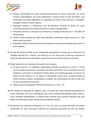 NORMA 01/JNE/2013 – Instruções para a Inscrição nas Provas e Exames do Ensino Básico e do Ensino Secundário 12
h) Estejam matriculados nos cursos científico-humanísticos do ensino recorrente, nos cursos
artísticos especializados, nos cursos profissionais e noutros cursos de nível secundário, cuja
certificação não esteja dependente da realização dos exames finais nacionais, e pretendam
prosseguir estudos no ensino superior.
i) Pretendam melhorar a classificação final de disciplina, incluindo os alunos de cursos
científico-humanísticos do ensino recorrente e artísticos especializados;
j) Pretendam terminar os seus percursos formativos, ao abrigo do Decreto-Lei n.º 357/2007, de
29 de outubro.
k) Tenham ficado excluídos por faltas numa disciplina e pretendam realizar provas na 2.ª fase
desse mesmo ano letivo;
l) Pretendam realizar exames nacionais exclusivamente como provas de ingresso para acesso ao
ensino superior.
28. No caso dos alunos de PLNM, só são considerados autopropostos os alunos que se encontrem nas
situações descritas no n.º anterior, nas alíneas d), e) e k), bem como na alínea g), excluindo os
alunos que não estiveram matriculados, já que foram alunos internos durante o ano letivo.
29. Podem apresentar-se à realização de exames finais nacionais:
a) Os alunos internos e os candidatos autopropostos referidos nas alíneas a) e b) do n.º 27 dos
cursos científico-humanísticos, excluindo os do ensino recorrente, que na avaliação interna da
disciplina a cujo exame se apresentam tenham obtido uma classificação igual ou superior a 8
valores no ano terminal e a 10 valores na classificação interna final, calculada através da
média aritmética simples, arredondada às unidades, das classificações de cada um dos anos
em que a disciplina foi ministrada;
b) Todos os alunos autopropostos referidos nas alíneas c) a l) do n.º 27.
30. Para efeitos de conclusão do respetivo curso, os alunos dos cursos científico-humanísticos do
ensino recorrente, dos cursos tecnológicos e dos cursos artísticos especializados podem realizar,
como candidatos autopropostos, os exames finais nacionais para certificar disciplinas dos seus
planos de estudo para as quais existam provas de âmbito nacional.
31. Os alunos que se encontram a frequentar o 11.º ou o 12.º ano e, no mesmo ano letivo, se tenham
matriculado em anos curriculares anteriores de disciplinas plurianuais em que não tenham
 