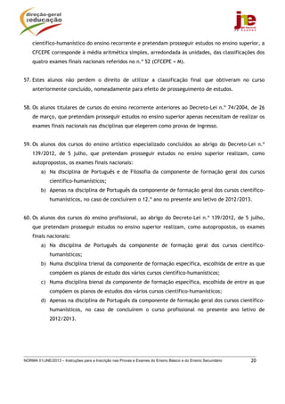 NORMA 01/JNE/2013 – Instruções para a Inscrição nas Provas e Exames do Ensino Básico e do Ensino Secundário 20
científico-humanístico do ensino recorrente e pretendam prosseguir estudos no ensino superior, a
CFCEPE corresponde à média aritmética simples, arredondada às unidades, das classificações dos
quatro exames finais nacionais referidos no n.º 52 (CFCEPE = M).
57. Estes alunos não perdem o direito de utilizar a classificação final que obtiveram no curso
anteriormente concluído, nomeadamente para efeito de prosseguimento de estudos.
58. Os alunos titulares de cursos do ensino recorrente anteriores ao Decreto-Lei n.º 74/2004, de 26
de março, que pretendam prosseguir estudos no ensino superior apenas necessitam de realizar os
exames finais nacionais nas disciplinas que elegerem como provas de ingresso.
59. Os alunos dos cursos do ensino artístico especializado concluídos ao abrigo do Decreto-Lei n.º
139/2012, de 5 julho, que pretendam prosseguir estudos no ensino superior realizam, como
autopropostos, os exames finais nacionais:
a) Na disciplina de Português e de Filosofia da componente de formação geral dos cursos
científico-humanísticos;
b) Apenas na disciplina de Português da componente de formação geral dos cursos científico-
humanísticos, no caso de concluírem o 12.º ano no presente ano letivo de 2012/2013.
60. Os alunos dos cursos do ensino profissional, ao abrigo do Decreto-Lei n.º 139/2012, de 5 julho,
que pretendam prosseguir estudos no ensino superior realizam, como autopropostos, os exames
finais nacionais:
a) Na disciplina de Português da componente de formação geral dos cursos científico-
humanísticos;
b) Numa disciplina trienal da componente de formação específica, escolhida de entre as que
compõem os planos de estudo dos vários cursos científico-humanísticos;
c) Numa disciplina bienal da componente de formação específica, escolhida de entre as que
compõem os planos de estudos dos vários cursos científico-humanísticos;
d) Apenas na disciplina de Português da componente de formação geral dos cursos científico-
humanísticos, no caso de concluírem o curso profissional no presente ano letivo de
2012/2013.
 