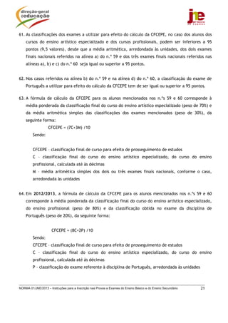 NORMA 01/JNE/2013 – Instruções para a Inscrição nas Provas e Exames do Ensino Básico e do Ensino Secundário 21
61. As classificações dos exames a utilizar para efeito do cálculo da CFCEPE, no caso dos alunos dos
cursos do ensino artístico especializado e dos cursos profissionais, podem ser inferiores a 95
pontos (9,5 valores), desde que a média aritmética, arredondada às unidades, dos dois exames
finais nacionais referidos na alínea a) do n.º 59 e dos três exames finais nacionais referidos nas
alíneas a), b) e c) do n.º 60 seja igual ou superior a 95 pontos.
62. Nos casos referidos na alínea b) do n.º 59 e na alínea d) do n.º 60, a classificação do exame de
Português a utilizar para efeito do cálculo da CFCEPE tem de ser igual ou superior a 95 pontos.
63. A fórmula de cálculo da CFCEPE para os alunos mencionados nos n.ºs 59 e 60 corresponde à
média ponderada da classificação final do curso do ensino artístico especializado (peso de 70%) e
da média aritmética simples das classificações dos exames mencionados (peso de 30%), da
seguinte forma:
CFCEPE = (7C+3M) /10
Sendo:
CFCEPE – classificação final de curso para efeito de prosseguimento de estudos
C – classificação final do curso do ensino artístico especializado, do curso do ensino
profissional, calculada até às décimas
M – média aritmética simples dos dois ou três exames finais nacionais, conforme o caso,
arredondada às unidades
64. Em 2012/2013, a fórmula de cálculo da CFCEPE para os alunos mencionados nos n.ºs 59 e 60
corresponde à média ponderada da classificação final do curso do ensino artístico especializado,
do ensino profissional (peso de 80%) e da classificação obtida no exame da disciplina de
Português (peso de 20%), da seguinte forma:
CFCEPE = (8C+2P) /10
Sendo:
CFCEPE – classificação final de curso para efeito de prosseguimento de estudos
C – classificação final do curso do ensino artístico especializado, do curso do ensino
profissional, calculada até às décimas
P – classificação do exame referente à disciplina de Português, arredondada às unidades
 