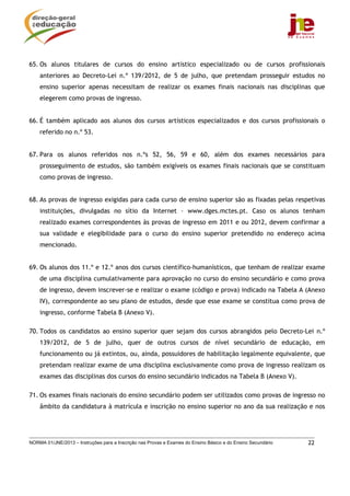 NORMA 01/JNE/2013 – Instruções para a Inscrição nas Provas e Exames do Ensino Básico e do Ensino Secundário 22
65. Os alunos titulares de cursos do ensino artístico especializado ou de cursos profissionais
anteriores ao Decreto-Lei n.º 139/2012, de 5 de julho, que pretendam prosseguir estudos no
ensino superior apenas necessitam de realizar os exames finais nacionais nas disciplinas que
elegerem como provas de ingresso.
66. É também aplicado aos alunos dos cursos artísticos especializados e dos cursos profissionais o
referido no n.º 53.
67. Para os alunos referidos nos n.ºs 52, 56, 59 e 60, além dos exames necessários para
prosseguimento de estudos, são também exigíveis os exames finais nacionais que se constituam
como provas de ingresso.
68. As provas de ingresso exigidas para cada curso de ensino superior são as fixadas pelas respetivas
instituições, divulgadas no sítio da Internet – www.dges.mctes.pt. Caso os alunos tenham
realizado exames correspondentes às provas de ingresso em 2011 e ou 2012, devem confirmar a
sua validade e elegibilidade para o curso do ensino superior pretendido no endereço acima
mencionado.
69. Os alunos dos 11.º e 12.º anos dos cursos científico-humanísticos, que tenham de realizar exame
de uma disciplina cumulativamente para aprovação no curso do ensino secundário e como prova
de ingresso, devem inscrever-se e realizar o exame (código e prova) indicado na Tabela A (Anexo
IV), correspondente ao seu plano de estudos, desde que esse exame se constitua como prova de
ingresso, conforme Tabela B (Anexo V).
70. Todos os candidatos ao ensino superior quer sejam dos cursos abrangidos pelo Decreto-Lei n.º
139/2012, de 5 de julho, quer de outros cursos de nível secundário de educação, em
funcionamento ou já extintos, ou, ainda, possuidores de habilitação legalmente equivalente, que
pretendam realizar exame de uma disciplina exclusivamente como prova de ingresso realizam os
exames das disciplinas dos cursos do ensino secundário indicados na Tabela B (Anexo V).
71. Os exames finais nacionais do ensino secundário podem ser utilizados como provas de ingresso no
âmbito da candidatura à matrícula e inscrição no ensino superior no ano da sua realização e nos
 
