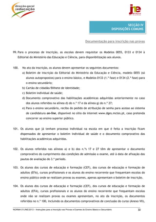 NORMA 01/JNE/2013 – Instruções para a Inscrição nas Provas e Exames do Ensino Básico e Secundário 30
Documentação para inscrição nas provas
99. Para o processo de inscrição, as escolas devem requisitar os Modelos 0055, 0133 e 0134 à
Editorial do Ministério das Educação e Ciência, para disponibilização aos alunos.
100. No ato da inscrição, os alunos devem apresentar os seguintes documentos:
a) Boletim de inscrição da Editorial do Ministério da Educação e Ciência, modelo 0055 (só
alunos autopropostos) para o ensino básico, e Modelos 0133 (1.ª fase) e 0134 (2.ª fase) para
o ensino secundário;
b) Cartão de cidadão/Bilhete de identidade;
c) Boletim individual de saúde;
d) Documento comprovativo das habilitações académicas adquiridas anteriormente no caso
dos alunos referidos na alínea d) do n.º 17 e da alínea g) do n.º 27;
e) Para o ensino secundário, recibo do pedido de atribuição de senha para acesso ao sistema
de candidatura on-line, disponível no sítio da internet www.dges.mctes.pt, caso pretenda
concorrer ao ensino superior público.
101. Os alunos que já tenham processo individual na escola em que é feita a inscrição ficam
dispensados de apresentar o boletim individual de saúde e o documento comprovativo das
habilitações académicas adquiridas.
102. Os alunos referidos nas alíneas a) e b) dos n.ºs 17 e 27 têm de apresentar o documento
comprovativo do cumprimento das condições de admissão a exame, até à data de afixação das
pautas de avaliação do 3.º período.
103. Os alunos dos cursos de educação e formação (CEF), dos cursos de educação e formação de
adultos (EFA), cursos profissionais e os alunos do ensino recorrente que frequentam escolas do
ensino público onde se realizam provas ou exames, apenas apresentam o boletim de inscrição.
104. Os alunos dos cursos de educação e formação (CEF), dos cursos de educação e formação de
adultos (EFA), cursos profissionais e os alunos do ensino recorrente que frequentam escolas
onde não se realizam provas ou exames apresentam, no ato da inscrição, os documentos
referidos no n.º 100, incluindo os documentos comprovativos de conclusão do curso (Anexo VII),
SECÇÃO IV
DISPOSIÇÕES COMUNS
 