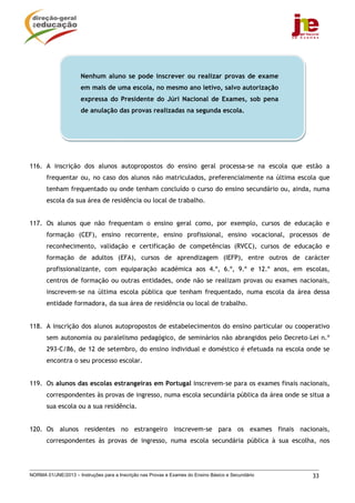 NORMA 01/JNE/2013 – Instruções para a Inscrição nas Provas e Exames do Ensino Básico e Secundário 33
116. A inscrição dos alunos autopropostos do ensino geral processa-se na escola que estão a
frequentar ou, no caso dos alunos não matriculados, preferencialmente na última escola que
tenham frequentado ou onde tenham concluído o curso do ensino secundário ou, ainda, numa
escola da sua área de residência ou local de trabalho.
117. Os alunos que não frequentam o ensino geral como, por exemplo, cursos de educação e
formação (CEF), ensino recorrente, ensino profissional, ensino vocacional, processos de
reconhecimento, validação e certificação de competências (RVCC), cursos de educação e
formação de adultos (EFA), cursos de aprendizagem (IEFP), entre outros de carácter
profissionalizante, com equiparação académica aos 4.º, 6.º, 9.º e 12.º anos, em escolas,
centros de formação ou outras entidades, onde não se realizam provas ou exames nacionais,
inscrevem-se na última escola pública que tenham frequentado, numa escola da área dessa
entidade formadora, da sua área de residência ou local de trabalho.
118. A inscrição dos alunos autopropostos de estabelecimentos do ensino particular ou cooperativo
sem autonomia ou paralelismo pedagógico, de seminários não abrangidos pelo Decreto–Lei n.º
293-C/86, de 12 de setembro, do ensino individual e doméstico é efetuada na escola onde se
encontra o seu processo escolar.
119. Os alunos das escolas estrangeiras em Portugal inscrevem-se para os exames finais nacionais,
correspondentes às provas de ingresso, numa escola secundária pública da área onde se situa a
sua escola ou a sua residência.
120. Os alunos residentes no estrangeiro inscrevem-se para os exames finais nacionais,
correspondentes às provas de ingresso, numa escola secundária pública à sua escolha, nos
Nenhum aluno se pode inscrever ou realizar provas de exame
em mais de uma escola, no mesmo ano letivo, salvo autorização
expressa do Presidente do Júri Nacional de Exames, sob pena
de anulação das provas realizadas na segunda escola.
 