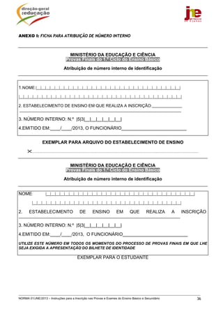NORMA 01/JNE/2013 – Instruções para a Inscrição nas Provas e Exames do Ensino Básico e Secundário 36
ANEXO I: FICHA PARA ATRIBUIÇÃO DE NÚMERO INTERNO
MINISTÉRIO DA EDUCAÇÃO E CIÊNCIA
Provas Finais do 1.º Ciclo do Ensino Básico
Atribuição de número interno de identificação
1.NOME:|__|__|__|__|__|__|__|__|__|__|__|__|__|__|__|__|__|__|__|__|__|__|__|__|__|__|__|__|__|__|__|
|__|__|__|__|__|__|__|__|__|__|__|__|__|__|__|__|__|__|__|__|__|__|__|__|__|__|__|__|__|__|__|__|__|__|__|
2. ESTABELECIMENTO DE ENSINO EM QUE REALIZA A INSCRIÇÃO:________________
______________________________________________________________________________________
3. NÚMERO INTERNO: N.º |5|3|__|__|__|__|__|__|
4.EMITIDO EM:____/____/2013, O FUNCIONÁRIO__________________________
EXEMPLAR PARA ARQUIVO DO ESTABELECIMENTO DE ENSINO
.................................................................................................................................................................................
MINISTÉRIO DA EDUCAÇÃO E CIÊNCIA
Provas Finais do 1.º Ciclo do Ensino Básico
Atribuição de número interno de identificação
NOME: |__|__|__|__|__|__|__|__|__|__|__|__|__|__|__|__|__|__|__|__|__|__|__|__|__|__|__|__|__|__|__|__|
|__|__|__|__|__|__|__|__|__|__|__|__|__|__|__|__|__|__|__|__|__|__|__|__|__|__|__|__|__|__|__|__|
2. ESTABELECIMENTO DE ENSINO EM QUE REALIZA A INSCRIÇÃO:
______________________________________________________________________________________
3. NÚMERO INTERNO: N.º |5|3|__|__|__|__|__|__|
4.EMITIDO EM:____/____/2013, O FUNCIONÁRIO__________________________
UTILIZE ESTE NÚMERO EM TODOS OS MOMENTOS DO PROCESSO DE PROVAS FINAIS EM QUE LHE
SEJA EXIGIDA A APRESENTAÇÃO DO BILHETE DE IDENTIDADE
EXEMPLAR PARA O ESTUDANTE
 