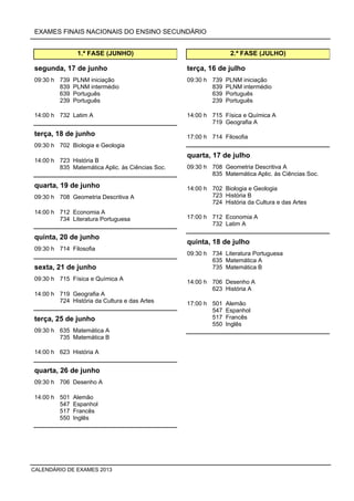 EXAMES FINAIS NACIONAIS DO ENSINO SECUNDÁRIO
1.ª FASE (JUNHO)
09:30 h 739 PLNM iniciação
839 PLNM intermédio
639 Português
239 Português
segunda, 17 de junho
14:00 h 732 Latim A
09:30 h 702 Biologia e Geologia
terça, 18 de junho
14:00 h 723 História B
835 Matemática Aplic. às Ciências Soc.
09:30 h 708 Geometria Descritiva A
quarta, 19 de junho
14:00 h 712 Economia A
734 Literatura Portuguesa
09:30 h 714 Filosofia
quinta, 20 de junho
09:30 h 715 Física e Química A
sexta, 21 de junho
14:00 h 719 Geografia A
724 História da Cultura e das Artes
09:30 h 635 Matemática A
735 Matemática B
terça, 25 de junho
14:00 h 623 História A
09:30 h 706 Desenho A
quarta, 26 de junho
14:00 h 501 Alemão
547 Espanhol
517 Francês
550 Inglês
2.ª FASE (JULHO)
09:30 h 739 PLNM iniciação
839 PLNM intermédio
639 Português
239 Português
terça, 16 de julho
14:00 h 715 Física e Química A
719 Geografia A
17:00 h 714 Filosofia
09:30 h 708 Geometria Descritiva A
835 Matemática Aplic. às Ciências Soc.
quarta, 17 de julho
14:00 h 702 Biologia e Geologia
723 História B
724 História da Cultura e das Artes
17:00 h 712 Economia A
732 Latim A
09:30 h 734 Literatura Portuguesa
635 Matemática A
735 Matemática B
quinta, 18 de julho
14:00 h 706 Desenho A
623 História A
17:00 h 501 Alemão
547 Espanhol
517 Francês
550 Inglês
CALENDÁRIO DE EXAMES 2013
 