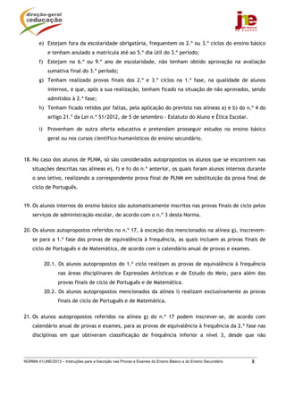 NORMA 01/JNE/2013 – Instruções para a Inscrição nas Provas e Exames do Ensino Básico e do Ensino Secundário 8
e) Estejam fora da escolaridade obrigatória, frequentem os 2.º ou 3.º ciclos do ensino básico
e tenham anulado a matrícula até ao 5.º dia útil do 3.º período;
f) Estejam no 6.º ou 9.º ano de escolaridade, não tenham obtido aprovação na avaliação
sumativa final do 3.º período;
g) Tenham realizado provas finais dos 2.º e 3.º ciclos na 1.ª fase, na qualidade de alunos
internos, e que, após a sua realização, tenham ficado na situação de não aprovados, sendo
admitidos à 2.ª fase;
h) Tenham ficado retidos por faltas, pela aplicação do previsto nas alíneas a) e b) do n.º 4 do
artigo 21.º da Lei n.º 51/2012, de 5 de setembro - Estatuto do Aluno e Ética Escolar.
i) Provenham de outra oferta educativa e pretendam prosseguir estudos no ensino básico
geral ou nos cursos científico-humanísticos do ensino secundário.
18. No caso dos alunos de PLNM, só são considerados autopropostos os alunos que se encontrem nas
situações descritas nas alíneas e), f) e h) do n.º anterior, os quais foram alunos internos durante
o ano letivo, realizando a correspondente prova final de PLNM em substituição da prova final de
ciclo de Português.
19. Os alunos internos do ensino básico são automaticamente inscritos nas provas finais de ciclo pelos
serviços de administração escolar, de acordo com o n.º 3 desta Norma.
20. Os alunos autopropostos referidos no n.º 17, à exceção dos mencionados na alínea g), inscrevem-
se para a 1.ª fase das provas de equivalência à frequência, as quais incluem as provas finais de
ciclo de Português e de Matemática, de acordo com o calendário anual de provas e exames.
20.1. Os alunos autopropostos do 1.º ciclo realizam as provas de equivalência à frequência
nas áreas disciplinares de Expressões Artísticas e de Estudo do Meio, para além das
provas finais de ciclo de Português e de Matemática.
20.2. Os alunos autopropostos mencionados da alínea i) realizam exclusivamente as provas
finais de ciclo de Português e de Matemática.
21. Os alunos autopropostos referidos na alínea g) do n.º 17 podem inscrever-se, de acordo com
calendário anual de provas e exames, para as provas de equivalência à frequência da 2.ª fase nas
disciplinas em que obtiveram classificação de frequência inferior a nível 3, desde que não
 