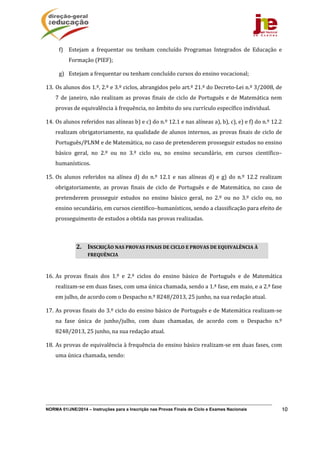 NORMA 01/JNE/2014 – Instruções para a Inscrição nas Provas Finais de Ciclo e Exames Nacionais 10
f) Estejam	 a	 frequentar	 ou	 tenham	 concluído	 Programas	 Integrados	 de	 Educação	 e	
Formação	(PIEF);	
g) Estejam	a	frequentar	ou	tenham	concluído	cursos	do	ensino	vocacional;	
13. Os	alunos	dos	1.º,	2.º	e	3.º	ciclos,	abrangidos	pelo	art.º	21.º	do	Decreto‐Lei	n.º	3/2008,	de	
7	de	janeiro,	não	realizam	as	provas	finais	de	ciclo	de	Português	e	de	Matemática	nem	
provas	de	equivalência	à	frequência,	no	âmbito	do	seu	currículo	específico	individual.	
14. Os	alunos	referidos	nas	alíneas	b)	e	c)	do	n.º	12.1	e	nas	alíneas	a),	b),	c),	e)	e	f)	do	n.º	12.2	
realizam	obrigatoriamente,	na	qualidade	de	alunos	internos,	as	provas	finais	de	ciclo	de	
Português/PLNM	e	de	Matemática,	no	caso	de	pretenderem	prosseguir	estudos	no	ensino	
básico	 geral,	 no	 2.º	 ou	 no	 3.º	 ciclo	 ou,	 no	 ensino	 secundário,	 em	 cursos	 científico–
humanísticos.	
15. Os	 alunos	 referidos	 na	 alínea	 d)	 do	 n.º	 12.1	 e	 nas	 alíneas	 d)	 e	 g)	 do	 n.º	 12.2	 realizam	
obrigatoriamente,	 as	 provas	 finais	 de	 ciclo	 de	 Português	 e	 de	 Matemática,	 no	 caso	 de	
pretenderem	 prosseguir	 estudos	 no	 ensino	 básico	 geral,	 no	 2.º	 ou	 no	 3.º	 ciclo	 ou,	 no	
ensino	secundário,	em	cursos	científico–humanísticos,	sendo	a	classificação	para	efeito	de	
prosseguimento	de	estudos	a	obtida	nas	provas	realizadas.	
	
16. As	 provas	 finais	 dos	 1.º	 e	 2.º	 ciclos	 do	 ensino	 básico	 de	 Português	 e	 de	 Matemática	
realizam‐se	em	duas	fases,	com	uma	única	chamada,	sendo	a	1.ª	fase,	em	maio,	e	a	2.ª	fase	
em	julho,	de	acordo	com	o	Despacho	n.º	8248/2013,	25	junho,	na	sua	redação	atual.	
17. As	provas	finais	do	3.º	ciclo	do	ensino	básico	de	Português	e	de	Matemática	realizam‐se	
na	 fase	 única	 de	 junho/julho,	 com	 duas	 chamadas,	 de	 acordo	 com	 o	 Despacho	 n.º	
8248/2013,	25	junho,	na	sua	redação	atual.	
18. As	provas	de	equivalência	à	frequência	do	ensino	básico	realizam‐se	em	duas	fases,	com	
uma	única	chamada,	sendo:	
2. INSCRIÇÃO	NAS	PROVAS	FINAIS	DE	CICLO	E	PROVAS	DE	EQUIVALÊNCIA	À	
FREQUÊNCIA	
 