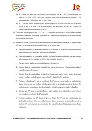 NORMA 01/JNE/2014 – Instruções para a Inscrição nas Provas Finais de Ciclo e Exames Nacionais 11
a) A	1.ª	fase	em	maio,	para	os	alunos	autopropostos	dos	1.º	e	2.º	ciclos	referidos	nas	
alíneas	a)	a	e)	do	n.º	20,	e	a	2.ª	fase	em	julho,	para	todos	os	alunos	referidos	no	n.º	20,	
no	que	respeita	aos	alunos	dos	4.º	e	6.º	anos;	
b) A	1.ª	fase	em	junho,	para	os	alunos	autopropostos	do	3.º	ciclo	referidos	nas	alíneas	a),	
b),	c),	d),	e),	g),	i)	do	n.º	20,	no	que	respeita	aos	alunos	do	9.º	ano,	e	a	2.ª	fase	em	
julho,	para	os	alunos	referido	no	n.º	7;	
19. Os	alunos	autopropostos	dos	1.º,	2.º	e	3.º	ciclos	realizam	as	provas	finais	de	Português	e	
de	Matemática	como	provas	de	equivalência	à	frequência,	com	prova	oral	obrigatória	à	
disciplina	de	Português.	
20. No	ensino	básico,	consideram‐se	autopropostos,	para	efeitos	de	admissão	às	provas	finais	
de	ciclo	e	provas	de	equivalência	à	frequência,	os	alunos	que:		
a) Pretendam	validar	os	resultados	obtidos	na	frequência	de	estabelecimentos	do	ensino	
particular	e	cooperativo	sem	autonomia	pedagógica;	
b) Pretendam	validar	os	resultados	obtidos	na	frequência	de	seminários	não	abrangidos	
pelo	disposto	no	Decreto‐Lei	n.º	293‐C/86,	de	12	de	setembro;		
c) Estejam	matriculados	no	ensino	individual	e	doméstico;		
d) Estejam	fora	da	escolaridade	obrigatória	e	não	se	encontrem	a	frequentar	qualquer	
estabelecimento	de	ensino;	
e) Estejam	fora	da	escolaridade	obrigatória,	frequentem	os	2.º	ou	3.º	ciclos	do	ensino	
básico	e	tenham	anulado	a	matrícula	até	ao	5.º	dia	útil	do	3.º	período;	
f) Tenham	realizado	na	1.ª	fase	provas	finais	do	6.º	ano	de	escolaridade,	na	qualidade	de	
alunos	 internos,	 e	 não	 tenham	 obtido	 aprovação	 na	 avaliação	 sumativa	 final	 do	 3.º	
período,	com	a	ponderação	das	classificações	obtidas	nas	provas	finais	realizadas;		
g) Estejam	 no	 9.º	 ano	 de	 escolaridade,	 e	 não	 tenham	 sido	 admitidos	 como	 alunos	
internos	às	provas	finais	da	1.ª	chamada;	
h) Tenham	 realizado	 na	 1.ª	 chamada	 provas	 finais	 do	 9.º	 ano	 de	 escolaridade,	 na	
qualidade	de	alunos	internos,	e	não	tenham	obtido	aprovação	na	avaliação	sumativa	
final	 do	 3.º	 período,	 com	 a	 ponderação	 das	 classificações	 obtidas	 nas	 provas	 finais	
realizadas;		
 