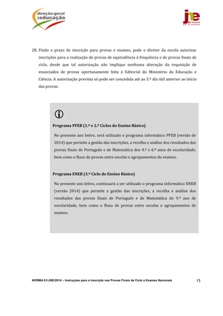 NORMA 01/JNE/2014 – Instruções para a Inscrição nas Provas Finais de Ciclo e Exames Nacionais 15
28. Findo	 o	 prazo	 de	 inscrição	 para	 provas	 e	 exames,	 pode	 o	 diretor	 da	 escola	 autorizar	
inscrições	para	a	realização	de	provas	de	equivalência	à	frequência	e	de	provas	finais	de	
ciclo,	 desde	 que	 tal	 autorização	 não	 implique	 nenhuma	 alteração	 da	 requisição	 de	
enunciados	 de	 provas	 oportunamente	 feita	 à	 Editorial	 do	 Ministério	 da	 Educação	 e	
Ciência.	A	autorização	prevista	só	pode	ser	concedida	até	ao	5.º	dia	útil	anterior	ao	início	
das	provas.		
	
 	
	
Programa	PFEB	(1.º	e	2.º	Ciclos	do	Ensino	Básico)	
	
No	presente	ano	letivo,	será	utilizado	o	programa	informático	PFEB	(versão	de	
2014)	que	permite	a	gestão	das	inscrições,	a	recolha	e	análise	dos	resultados	das	
provas	finais	de	Português	e	de	Matemática	dos	4.º	e	6.º	anos	de	escolaridade,	
bem	como	o	fluxo	de	provas	entre	escolas	e	agrupamentos	de	exames.	
	
	
Programa	ENEB	(3.º	Ciclo	do	Ensino	Básico)	
	
No	presente	ano	letivo,	continuará	a	ser	utilizado	o	programa	informático	ENEB	
(versão	 2014)	 que	 permite	 a	 gestão	 das	 inscrições,	 a	 recolha	 e	 análise	 dos	
resultados	 das	 provas	 finais	 de	 Português	 e	 de	 Matemática	 do	 9.º	 ano	 de	
escolaridade,	 bem	 como	 o	 fluxo	 de	 provas	 entre	 escolas	 e	 agrupamentos	 de	
exames.	
	
	
 