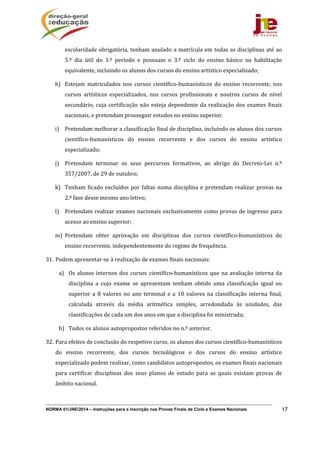 NORMA 01/JNE/2014 – Instruções para a Inscrição nas Provas Finais de Ciclo e Exames Nacionais 17
escolaridade	obrigatória,	tenham	anulado	a	matrícula	em	todas	as	disciplinas	até	ao	
5.º	 dia	 útil	 do	 3.º	 período	 e	 possuam	 o	 3.º	 ciclo	 do	 ensino	 básico	 ou	 habilitação	
equivalente,	incluindo	os	alunos	dos	cursos	do	ensino	artístico	especializado;	
h) Estejam	 matriculados	 nos	 cursos	 científico‐humanísticos	 do	 ensino	 recorrente,	 nos	
cursos	 artísticos	 especializados,	 nos	 cursos	 profissionais	 e	 noutros	 cursos	 de	 nível	
secundário,	cuja	certificação	não	esteja	dependente	da	realização	dos	exames	finais	
nacionais,	e	pretendam	prosseguir	estudos	no	ensino	superior.		
i) Pretendam	melhorar	a	classificação	final	de	disciplina,	incluindo	os	alunos	dos	cursos	
científico‐humanísticos	 do	 ensino	 recorrente	 e	 dos	 cursos	 do	 ensino	 artístico	
especializado;	
j) Pretendam	 terminar	 os	 seus	 percursos	 formativos,	 ao	 abrigo	 do	 Decreto‐Lei	 n.º	
357/2007,	de	29	de	outubro;	
k) Tenham	ficado	excluídos	por	faltas	numa	disciplina	e	pretendam	realizar	provas	na	
2.ª	fase	desse	mesmo	ano	letivo;	
l) Pretendam	realizar	exames	nacionais	exclusivamente	como	provas	de	ingresso	para	
acesso	ao	ensino	superior;	
m) Pretendam	 obter	 aprovação	 em	 disciplinas	 dos	 cursos	 científico‐humanísticos	 do	
ensino	recorrente,	independentemente	do	regime	de	frequência.	
31. Podem	apresentar‐se	à	realização	de	exames	finais	nacionais:	
a) Os	alunos	internos	dos	cursos	científico‐humanísticos	que	na	avaliação	interna	da	
disciplina	 a	 cujo	 exame	 se	 apresentam	 tenham	 obtido	 uma	 classificação	 igual	 ou	
superior	a	 8	valores	 no	 ano	terminal	e	a	 10	 valores	na	classificação	interna	 final,	
calculada	 através	 da	 média	 aritmética	 simples,	 arredondada	 às	 unidades,	 das	
classificações	de	cada	um	dos	anos	em	que	a	disciplina	foi	ministrada;	
b) Todos	os	alunos	autopropostos	referidos	no	n.º	anterior.	
32. Para	efeitos	de	conclusão	do	respetivo	curso,	os	alunos	dos	cursos	científico‐humanísticos	
do	 ensino	 recorrente,	 dos	 cursos	 tecnológicos	 e	 dos	 cursos	 do	 ensino	 artístico	
especializado	podem	realizar,	como	candidatos	autopropostos,	os	exames	finais	nacionais	
para	 certificar	 disciplinas	 dos	 seus	 planos	 de	 estudo	 para	 as	 quais	 existam	 provas	 de	
âmbito	nacional.		
 