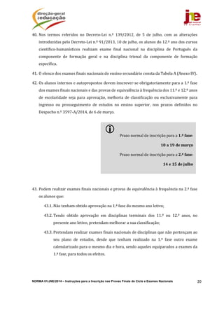 NORMA 01/JNE/2014 – Instruções para a Inscrição nas Provas Finais de Ciclo e Exames Nacionais 20
40. Nos	 termos	 referidos	 no	 Decreto‐Lei	 n.º	 139/2012,	 de	 5	 de	 julho,	 com	 as	 alterações	
introduzidas	pelo	Decreto‐Lei	n.º	91/2013,	10	de	julho,	os	alunos	do	12.º	ano	dos	cursos	
científico‐humanísticos	 realizam	 exame	 final	 nacional	 na	 disciplina	 de	 Português	 da	
componente	 de	 formação	 geral	 e	 na	 disciplina	 trienal	 da	 componente	 de	 formação	
específica.	
41. O	elenco	dos	exames	finais	nacionais	do	ensino	secundário	consta	da	Tabela	A	(Anexo	IV).	
42. Os	alunos	internos	e	autopropostos	devem	inscrever‐se	obrigatoriamente	para	a	1.ª	fase	
dos	exames	finais	nacionais	e	das	provas	de	equivalência	à	frequência	dos	11.º	e	12.º	anos	
de	 escolaridade	 seja	 para	 aprovação,	 melhoria	 de	 classificação	 ou	 exclusivamente	 para	
ingresso	 ou	 prosseguimento	 de	 estudos	 no	 ensino	 superior,	 nos	 prazos	 definidos	 no	
Despacho	n.º	3597‐A/2014,	de	6	de	março.			
43. Podem	realizar	exames	finais	nacionais	e	provas	de	equivalência	à	frequência	na	2.ª	fase	
os	alunos	que:	
43.1. Não	tenham	obtido	aprovação	na	1.ª	fase	do	mesmo	ano	letivo;	
43.2. Tendo	 obtido	 aprovação	 em	 disciplinas	 terminais	 dos	 11.º	 ou	 12.º	 anos,	 no	
presente	ano	letivo,	pretendam	melhorar	a	sua	classificação;	
43.3. Pretendam	realizar	exames	finais	nacionais	de	disciplinas	que	não	pertençam	ao	
seu	 plano	 de	 estudos,	 desde	 que	 tenham	 realizado	 na	 1.ª	 fase	 outro	 exame	
calendarizado	para	o	mesmo	dia	e	hora,	sendo	aqueles	equiparados	a	exames	da	
1.ª	fase,	para	todos	os	efeitos.		
 	
Prazo	normal	de	inscrição	para	a	1.ª	fase:	
10	a	19	de	março	
Prazo	normal	de	inscrição	para	a	2.ª	fase:	
14	e	15	de	julho	
 